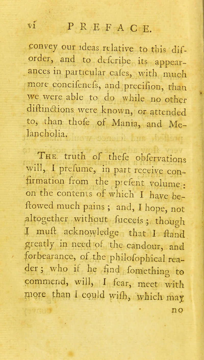 convey our ideas relative to tins dif- order, and to dtferibe its appear- ances in particular cafes, with much more concifenefs, and precifion, than we were able to clo while no other diftinclions were known, or attended to, rhan thofe of Mania, and Me- lancholia. The truth of thefe obfervations will, I prefumc, in part receive con- firmation from the p^efent volume : on the contents of which I have be- flowed much pains ; and, I hope, not altogether without fucceis : thouo-h I muft acknowledge that J fhmd greatly in need of the candour, and forbearance, of the philofophical rea- der • who if he find fomething to commend, will, I fear, meet with rnqre than I could wifh, which may no