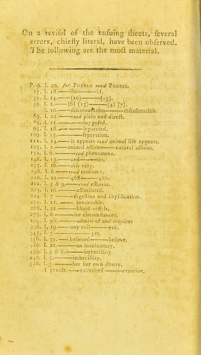 On a revifiil of the enfuing meets, feveral errors, chiefly literal, have been obferved. 1 he following are the molt material. P. 6. j 1. 20. /or PozZlO irVda' PoZZIS. I 7 . ]. 18.- — for ' c f. 3 > • 1. 14.- iz. 1. 2.— 1. IO.- —dllcolou rhcion Hi Trnlnrn 1 inn 6g. f. ], 2 1.- ——— 1 U P DCjfpd . • !. 18. . ,. |pn,i ra tp (\ 1 OQ. I. 1 3.- J —-—feparution. 11 I. i. 14.- — It ant)€?Hrs rfa/J jinimal Jiff* annp^rc 12C. 1. 2.— aninvil aclioris- natural ntf ion*; I32. 1. 6. ——read nhcnornpnn i-i-8. r 1. 1. 1 o.- — dele very. 108. 1 6.- rta4 ecoiiomv. 210. i. 22.- 468> 486. 21 2. i. 5 & 9- read effluvia. 1. x6.- -—aflimilatcd. 2 2 _J_. i. 7 —digellioo and cliy lification. 2 3 1 . ). 1 2. — .intolerable. 20S. 1. 2 1 .- blood-vcfTcls. * / j • 1, 8. —:he circumfrances. 294. 1. git. admits of and requires 356- ), 19.- -any evil evil. 343- i. 7-~ - >er. 356. 1. 3»- • believed- -believe. 420. i. 22.- an involuntary. 439- 1. s & r-. imbeciility. 440. i. —imbeciility. 521. I. —her her own dowry. 1 pen ;!t. ——•c.v.*;mi:ied examine.