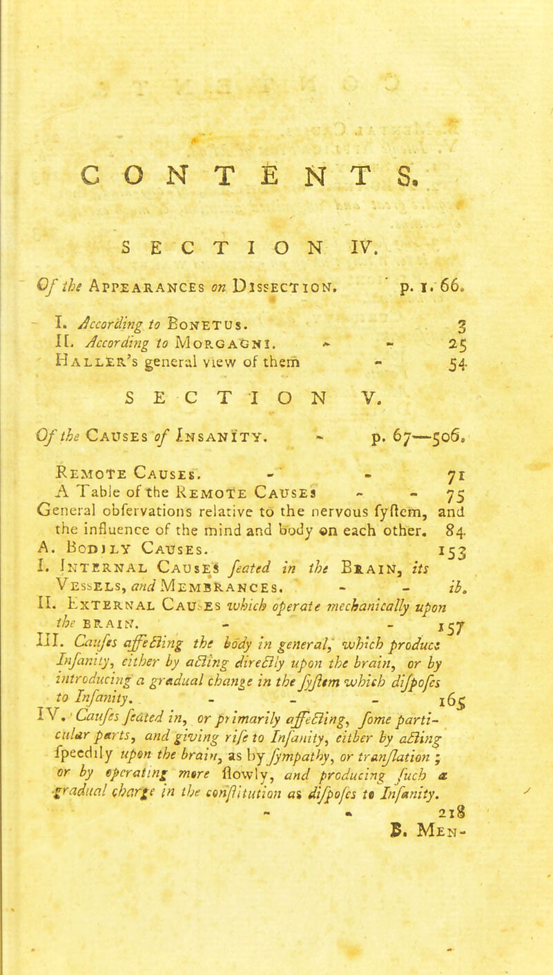 SECTION IV. Of the Appearances on Dissection. p. i. 66* I. According to Bonetus. 3 I[. According to MorgaCNI. * - 25 Haller's general view of them - 54 SECTION V. Of the Causes of Insanity. - p. 67—506. Remote Causes. - - 71 A Table of the Remote Causes - 75 General obfervations relative to the nervous fyftcm, and the influence of the mind and body ©n each other. 84. A. Bodjly Causes. 153 I. Internal Causer feated in the Biain, its Vessels, and Membrakces. - - ib. II. External Causes zvhich operate mechanically upon the bp.axn. - j27 III. Caufes affetUng the body in general, which product Infinity, either by aEling direBly upon the brain, or by introducing a gradual change in the fyfltm which difpofes to Infamity. - _ _ x6£ IV. • Caufes fed ted in, or primarily affeBing, fome parti- ctilar parts, and giving rife to Infanity, eitber by aBing fpeedily upon the brain, as by fympatby, or tr{inflation ; or by operating mtre fiowly, and producing fuch a ■gradual charge in the con/1 itution a$ difpofes tt Infanity. 21S $. Men-