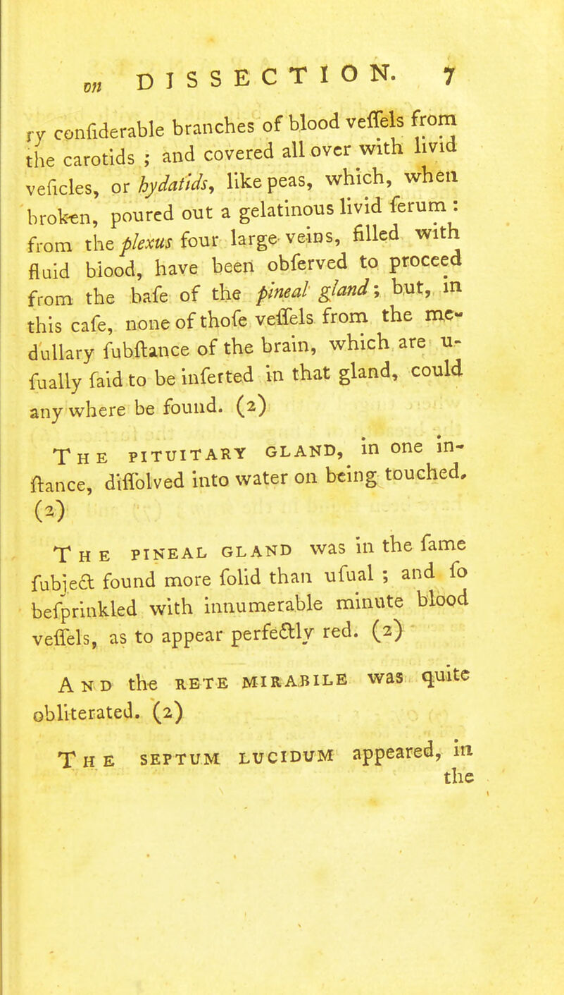 rv confiderable branches of blood veffels from the carotids ; and covered all over with livid veficles, or hydatids, like peas, which, when broken, poured out a gelatinous livid ferum : from the plexus four large veins, filled with fluid blood, have been obferved to proceed from the bafe of the pineal gland % but, in this cafe, none of thofc veffels from the me- dullary fubftance of the brain, which are u- fually faid to be inferted in that gland, could any where be found. (2) The pituitary gland, in one in- ftance, diffolved into water on being touched. w The pineal gland was in the fame fubiea found more folid than ufual ; and fo befprinkled with innumerable minute blood veffels, as to appear perfectly red. (2) And the rete mirajule was quite obliterated. (2) The septum lucidum appeared, m the