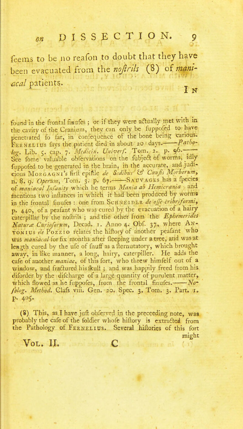 Teems to be no reafon to doubt that they have been evacuated from the nojirih (3) of mani- acal patients. found in the frontal fiaufes; or if they were a&ually met with in. the cavity of the Cranium, they can only be fuppofed to have penetrated lb tar, in confequence of the bone being carious. Fernelius fays the patient died in about 20 days. Patho- logy Lib. 5. cap. 7- Mcdicin. Univcrf. Tom. 2. p. 96.-—— See fome valuable obfervations on the fubject of worms, idly fuppofed to be generated in the brain, in the accurate, and judi- cious Morgagni's firil epiftle de Scdiha'' £ff Caufis Morborumy n. 8. 9. Opcriim, Tom. 3. p. 67. Sauvages has a fpecies ofmaniacal lafanity which he terms Mania ab Hanicrania and mentions two infbmces in which it had been produced by worms in the frontal finufes : one from Schneider de ojje cribrifonni, p. 440, of a peafant who was cured by the evacuation of a hairy caterpillar by the nofh ils ; and the other from the Ephemerides Natura Ctirioforum, Decad. r. Anno 4. Obf. 37, where An- tonius de Pozzio relates the hilloiy of another peafant who was maniacal for fix months after deeping under a tree, and was at length cured by the ufe of fnufFas a fternutatory, which brought away, in like manner, a long, hairy, caterpiller. He adds the cafe of another maniac, of this fort, who threw himfelf out of a window, and fractured hisfkull ; and was happily freed from his diforder by the difcharge of a large quantity of purulent matter, Which flowed as he fuppofes, from the frontal finufes. No- folog. Method. Clafs viii. Gen. 20. Spec. 3. Tom. 3. Part. 1. P. 405. (8) This, as I have juft obferved in the preceeding note, was probably the cafe of the foldier whofe hiftory is extracted from the Pathology of Fernelius. Several hiitories of this fort might Vol. II. C