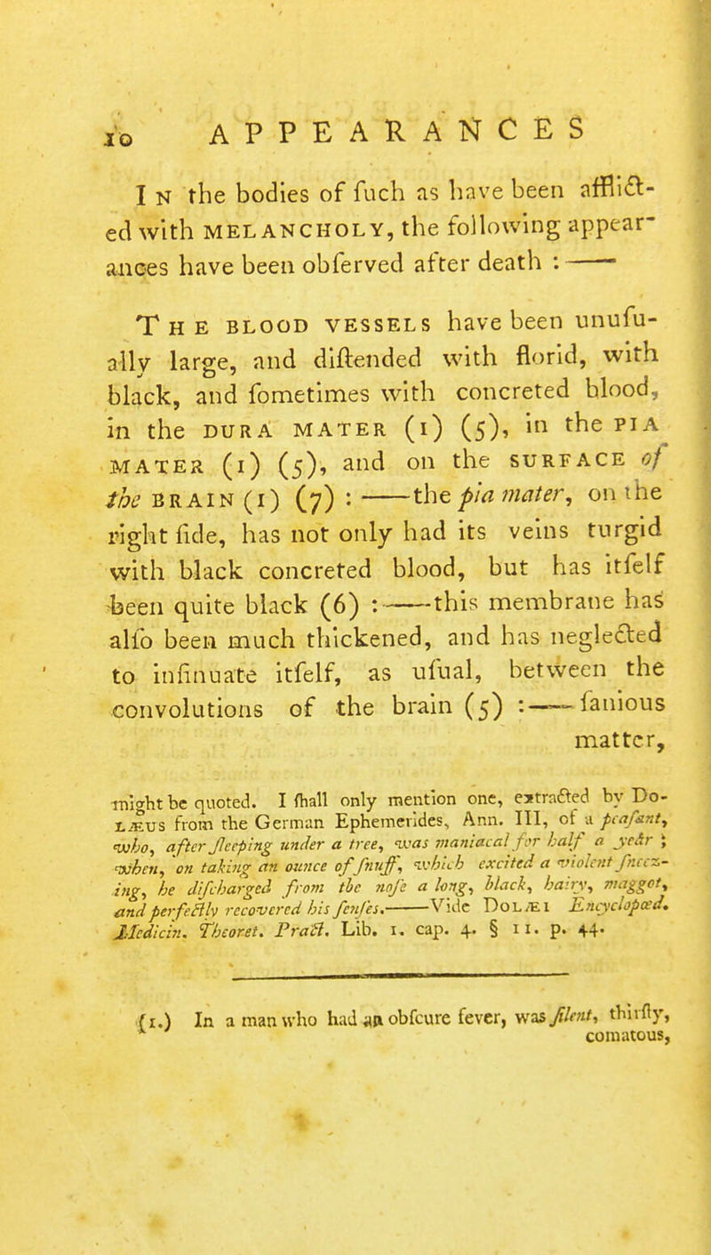 I n the bodies of fuch as have been afflict- ed with melancholy, the following appear- ances have been obferved after death : The blood vessels have been unufu- ally large, and diftended with florid, with black, and fometimes with concreted hlood, in the dura mater (i) (5), m the pia mater (1) (5), and on the surface of the brain (1) (7) : the pia mater, on the right fide, has not only had its veins turgid with black concreted blood, but has itfelf -been quite black (6) :—this membrane has alio been much thickened, and has neglected to iimnuate itfelf, as ufual, between the convolutions of the brain (5) -famous matter, might be quoted. I (hall only mention one, estra&ed by Do- L^us from the German Ephemerides, Ann. Ill, of a pcafant, who, after Jlceping under a tree, was maniacal for half a ye&ir \ when, on taking an ounce offnuff, which excited a violent Jneed- ing, he difcharged from the nofe a long, black, hairy, maggot, andperfectly recovered his fenfes. Vide DoL/El Entyclopced. Median, tbeoret. Pratt. Lib. u cap. 4. § 11. p. 44. it.) In a man who had obfeure fever, was//™', thirfiy, * comatous,