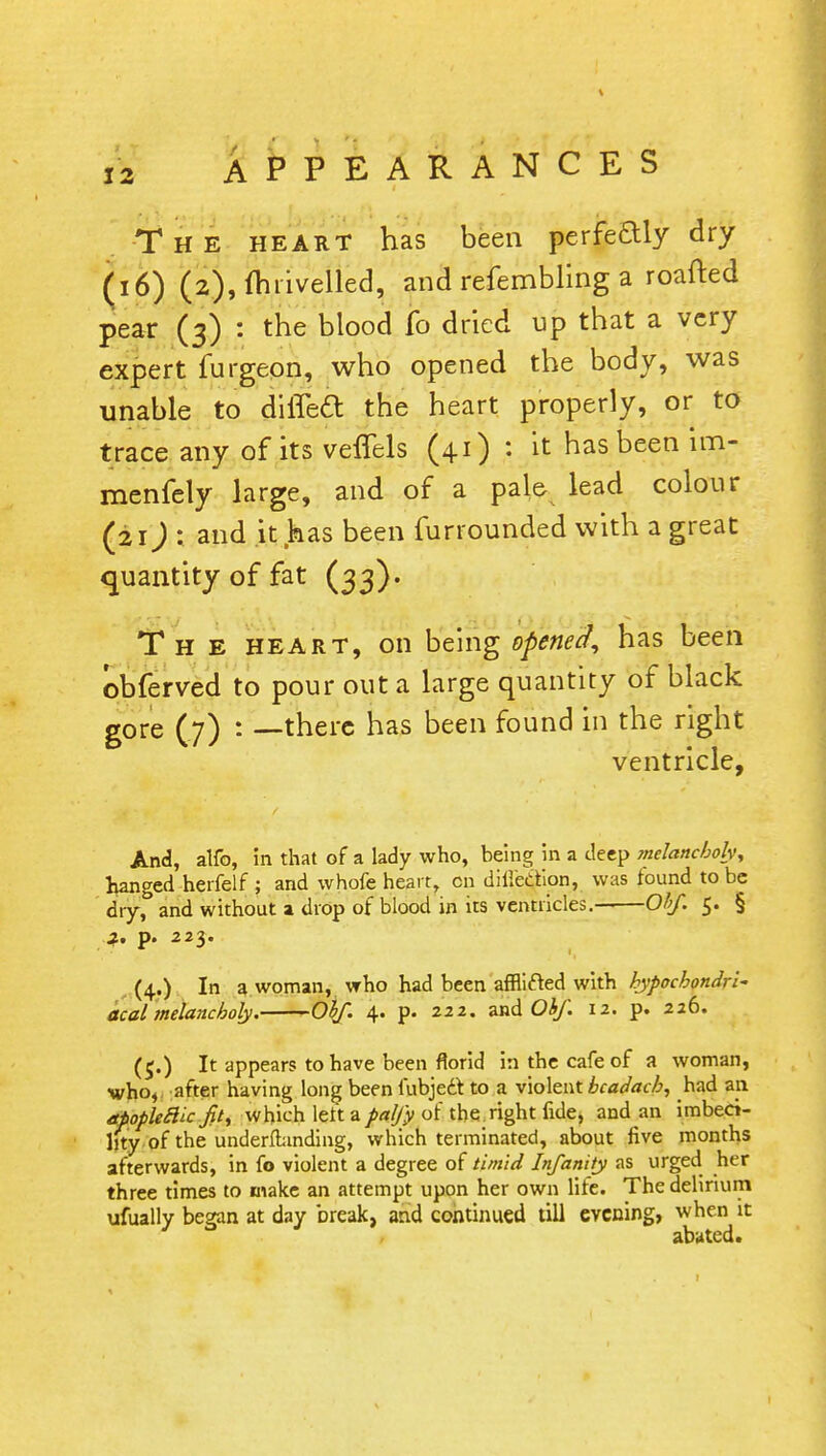 The heart has been perfectly dry (16) (2),{hnvelled, and refembling a roafted pear (3) : the blood fo dried up that a very expert furgeon, who opened the body, was unable to diffe^ the heart properly, or to trace any of its veffels (41) : it has been im- menfety large, and of a pale lead colour (21J : and it has been furrounded with a great quantity of fat (33). The heart, on being opened * has been obferved to pour out a large quantity of black gore (7) : —there has been found in the right ventricle, And, alfo, in that of a lady who, being in a deep melancholy, hanged herfelf ; and whofe heart, on dilution, was found to be dry, and without a drop of blood in its ventricles. Ohf. 5. § 2. p. 223. (4.) In a woman, who had been afflifted with hypochondri- acal melancholy. Oy. 4. p. 222. and Obf. 12. p. 226. (5.) It appears to have been florid in the cafe of a woman, who, after having long been fubjeft to a violent bcadacb, had an apoplectic fit, which left a palfy of the.right fide, and an imbeci- lity of the underftanding, which terminated, about five months afterwards, in fo violent a degree of timid Infanity as urged her three times to make an attempt upon her own life. The delirium ufually began at day break, and continued till evening, when it abated.