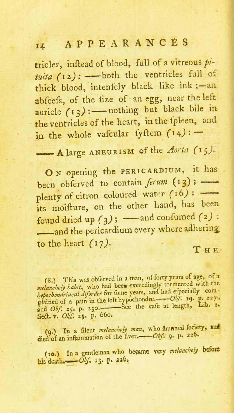 tricles, inftead of blood, full of a vitreous pi- tuita (iz): both the ventricles full of thick blood, intenfely black like ink an abfcefs, of the lize of an egg, near the left auricle (13)1 nothing but black bile in the ventricles of the heart, in the fpleen, and in the whole vafcular fyftem fH)1:—- — A large aneurism of the Aorta (15). On opening the pericardium, it has been obferved to contain ferum (13); plentv of citron coloured water (16J : its moifture, on the other hand, has been found dried up (3); and confumed (2) : , and the pericardium every where adhering, to the heart (17J. 1 H E (8 ) This was obferved in a man, of forty years of age, of a Jancholy habit, who had bee. exceedingly tormented vvith the hypochondriacal diforder for fome years, and had efpeaally com- plained of a pain in the left hypochondre Ob/, p. p. 7 . and Obf. 25, p. 23?.- See the cafe at hnSth' Llb' ^ Scft. v. Obf, 2 j. p. 660. (q ) In a filent melancholy man, who ftumned fociety, tni died of an inflammation of the liver. Obf. 9. p. 226. (: a.) In a gentleman who became very melancholy before his death.—Obf 13, p. *afi»