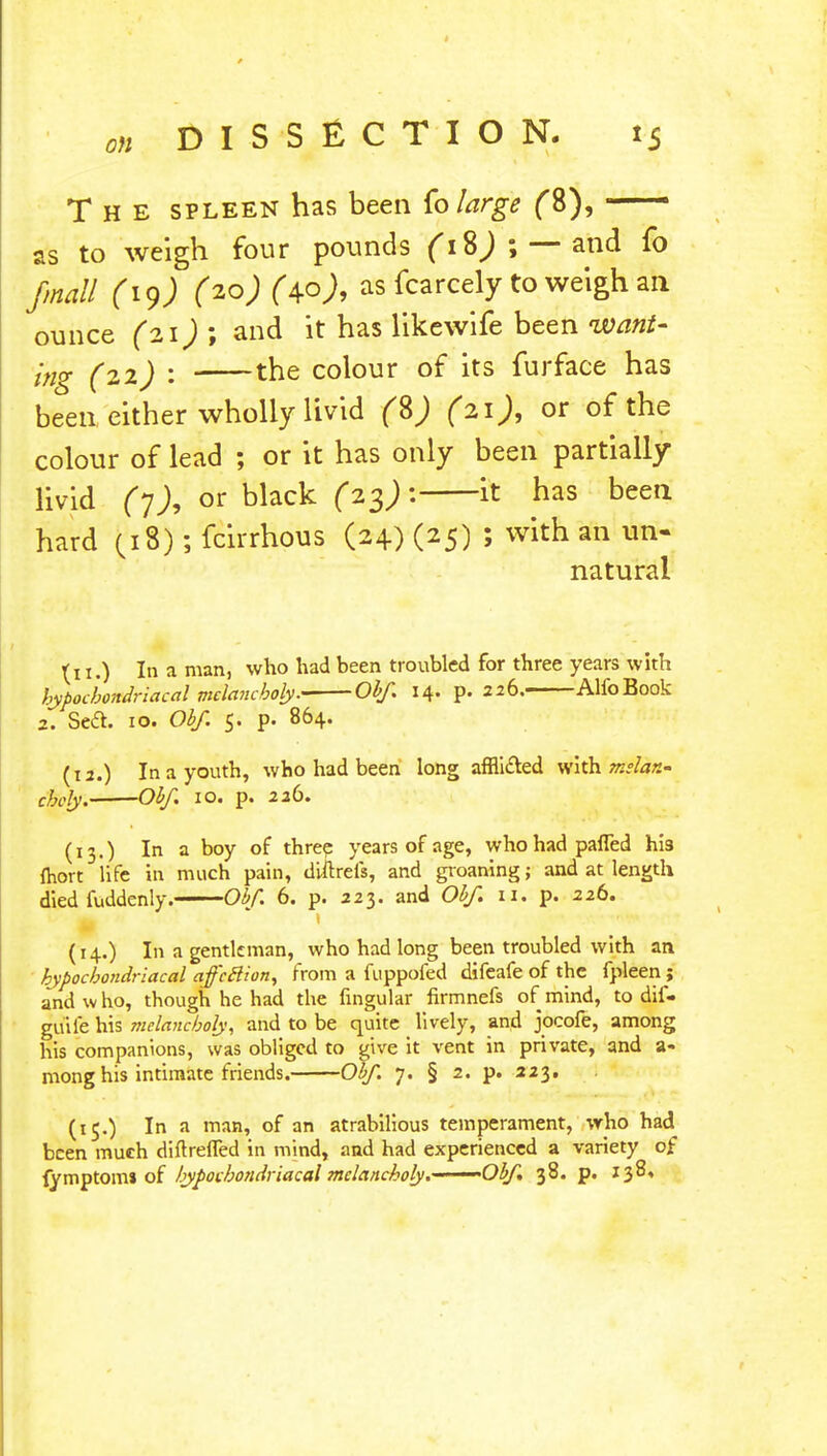 The spleen has been fo large (8), — as to weigh four pounds \ — and fo jmall (19) (20) (40 J» as fcarcely to weigh an ounce (21) ; and it has likewife been want- ing (22) : the colour of its furface has been either wholly livid (%) (21), or of the colour of lead ; or it has only been partially livid (y), or black (23)-: it has been hard (18); fcirrhous (24) (25) ; with an un- natural (11.) In a man, who had been troubled for three years with hypochondriacal melancholy.- Obf. 14. p. 226. AlfoBook 2. Sea. 10. Obf 5. p. 864. (12.) In a youth, who had been long afflicted with mslan- chcly. Obf. 10. p. 226. (13.) In a boy of three years of age, who had palled his fhort life in much pain, diftrels, and groaning; and at length died fuddenly. Obf. 6. p. 223. and Obf n. p. 226. (14.) In a gentleman, who had long been troubled with an. hypochondriacal affcclion, from a fuppofed difeafe of the fpleen; and who, though he had the fingular firmnefs of mind, to dif- guife his melancholy, and to be quite lively, and jocofe, among his companions, was obliged to give it vent in private, and a- mong his intimate friends. Obf. 7. § 2. p. 223. (15.) In a man, of an atrabilious temperament, who had been much diftrefTed in mind, and had experienced a variety of fymptomJ of hypochondriacal melancholy.——Obf 38. p. 138,