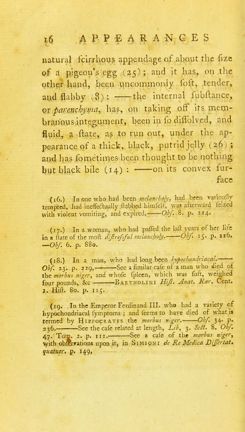 t 16 APPEARANCES natural fcirrhous appendage of about the fi2e of a pigeon's egg (25); and it has, on the other hand, been uncommonly foft, tender, and flabby ,8): the internal fubftance, or parenchyma, has, on taking off* its mem- branous integument, been in fo diflblved, and fluid, a ftate, as to run out, under the ap- pearance of a thick, black, putrid jelly (26) ; and has fometimes been thought to be nothing but black bile (14) : on its convex fur- face (16.) In one who had been melancholy, had been varioufly tempted, had ineffectually ftabbed him.felf, was afterward tehed with violent vomiting, and expired. Obf. 8. p. 224. (17.) In a woman, who had pafled the laft years of her lire in a ftate of the mod dijlrefsful melancholy Obf-. 15. p. 216. —Obf. 6. p> 880. (18.) In a man, who had long been hypochondriacal. ■ • Obf. 2,3. p. 229, See a fimilar cafe of a man vvho died of the morbus niger, and vvhofe fpleen, which was foft, weighed four pounds, &c —Bartholini Hif. Anat. Rar. Cent. i. Hut. 80. p. 115. (19. In the Emperor Ferdinand III. who had a variety of hypochondriacal fymptoms.; and feems to have died of what is termed by Hippocrates the morbus nlgcr. Obf. 34. p. 236. See the cafe related at length, Lib, 3. Seel. 8. Obf. 47. Tom. 2. p. in. See a caie of the morbus niger, with oMer.rations upon it, in Simsoni de Rc Medico, Differ tat. qiiatuor. p. 149,