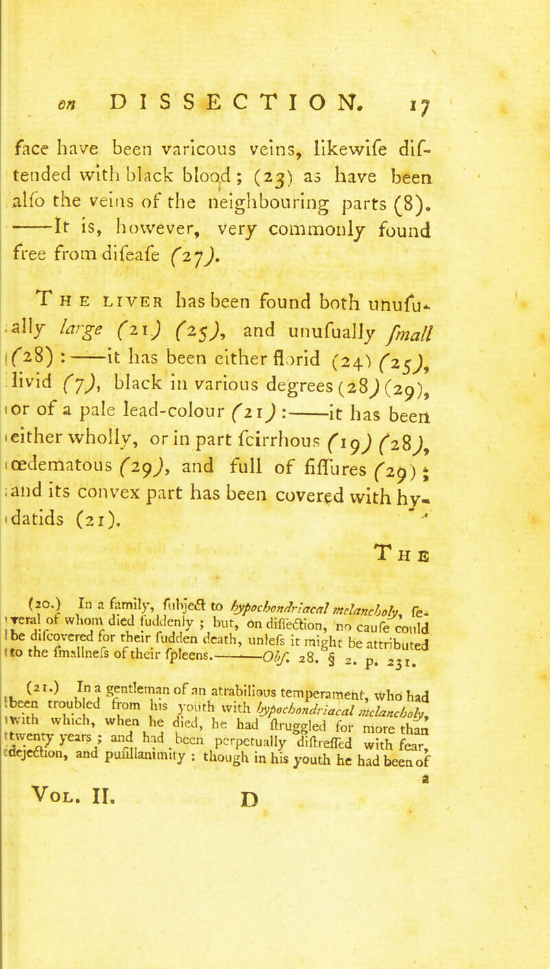 face have been varicous veins, likewife dif- tended with black blood; (23) as have been nlfo the veins of the neighbouring parts (8). It is, however, very commonly found free from difeafe (27). The liver has been found both unufu* ally large (21) (25), and unufually fmall \(28) : it has been either florid (24) (25)+ livid (y), black in various degrees (28^(29), 1 or of a pale lead-colour (21) : it has been • either wholly, or in part fcirrhous (ig) (2%), icedematous (29J, and full of fiflbres (2$) % ;and its convex part has been covered with hy- idatids (21). The (20.) In a family, fubjeS to hypochondriacal melancholy fe^ jTeral ofwhomd^diudclenly ; bur, On difieaion, no caufe could ! be ddcovcred for their fudden death, unlefs it might be attributed Uo the fmallnefs of their fpleens.— Obf. 28. § 2. p. 2^lt (2 r.) In a gentleman of an atrabilious temperament, Who had been troubled from Ins yotith. with f^ocbondrialal kl*nc6%, mith winch, when he d.ed, he had ftruggled for more than .twenty years ; and had been perpetually Wed wnh £ar cdejeftion, and puullammity : though in his youth he had been of a Vol. II. d