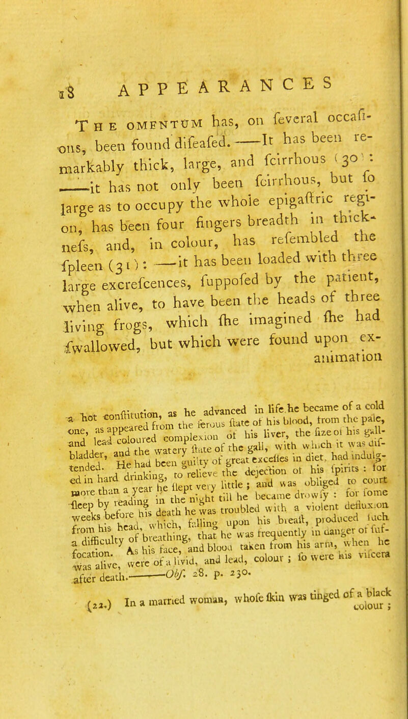 The omentum has, on feveral occafi- oiJ, been found difeafed.—It has been re- markably thick, large, and fcirrhous < 30 1: _it has not only been fcirrhous, but to large as to occupy the whole epigafinc regi- on, has been four fingers breadth in thick* nefs, and, in colour, has refembled the fpleen (31): —it has been loaded with three large excrefcences, fuppofed by the patient, when alive, to have been the heads of three living frogs, which (he imagined me had fwallowed, but which were found upon ex- amination u i. lUiturion as he advanced in life.he became of a cold  P nsTpeSo the ferous ft* <* his blood, from the pa 1c, ^ ^ 2£» Srfj£ wi* a' *L dedux.on ;Veeklis h ad vt L, filing upon his tneail, produced loch fT* Uv of bre thine, that he was frequently in dange? or Cuf- % df y t h s ace? nd blooa taken from his arm, when he S we£fe, -d lead, colour; ib w ere *us nfcetf Ifter death. Obf, ,8. p. ,30. fa In a mamed woman, whole ft)? was tinged of^a black