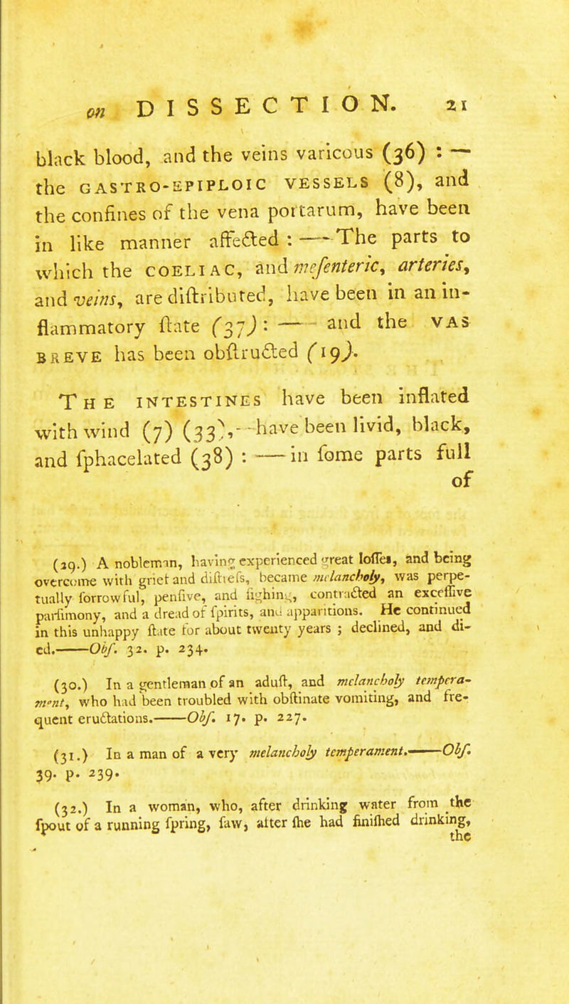 black blood, and the veins varicous (36) : — the gastroepiploic vessels (8), and the confines of the vena portarum, have been in like manner affeded : —The parts to which the coeliac, andme/enteric, arteries, andw/'»J, are diftributed, have been in an in- flammatory Hate fyf)'i — and the vas breve has been obftru&ed (i())> The intestines have been inflated with wind (7) (33 V-have been livid, black, and fphacelated (38) : —in fome parts full of (39.) A nobleman, having experienced rear. loflei, and being overcome with griet and dilhefs, became melancholy, was perpe- tually forrowful, penfive, and fighing, contracted an exceffive paifimony, and a dread of fpirits, and apparitions. He continued in this unhappy ftate tor about twenty years ; declined, and di- ed. Obf. 32. p. 234. (30.) In a gentleman of an aduft, and melancholy tempera- m°nt, who had been troubled with obftinate vomiting, and fre- quent eructations. Obf. 17. p. 227. (31.) In a man of a very melancholy temperament.——Obf. 39. p. 239. (32.) In a woman, who, after drinking water from the fpout of a running fpring, faw, alter fhe had finilhed drinking,