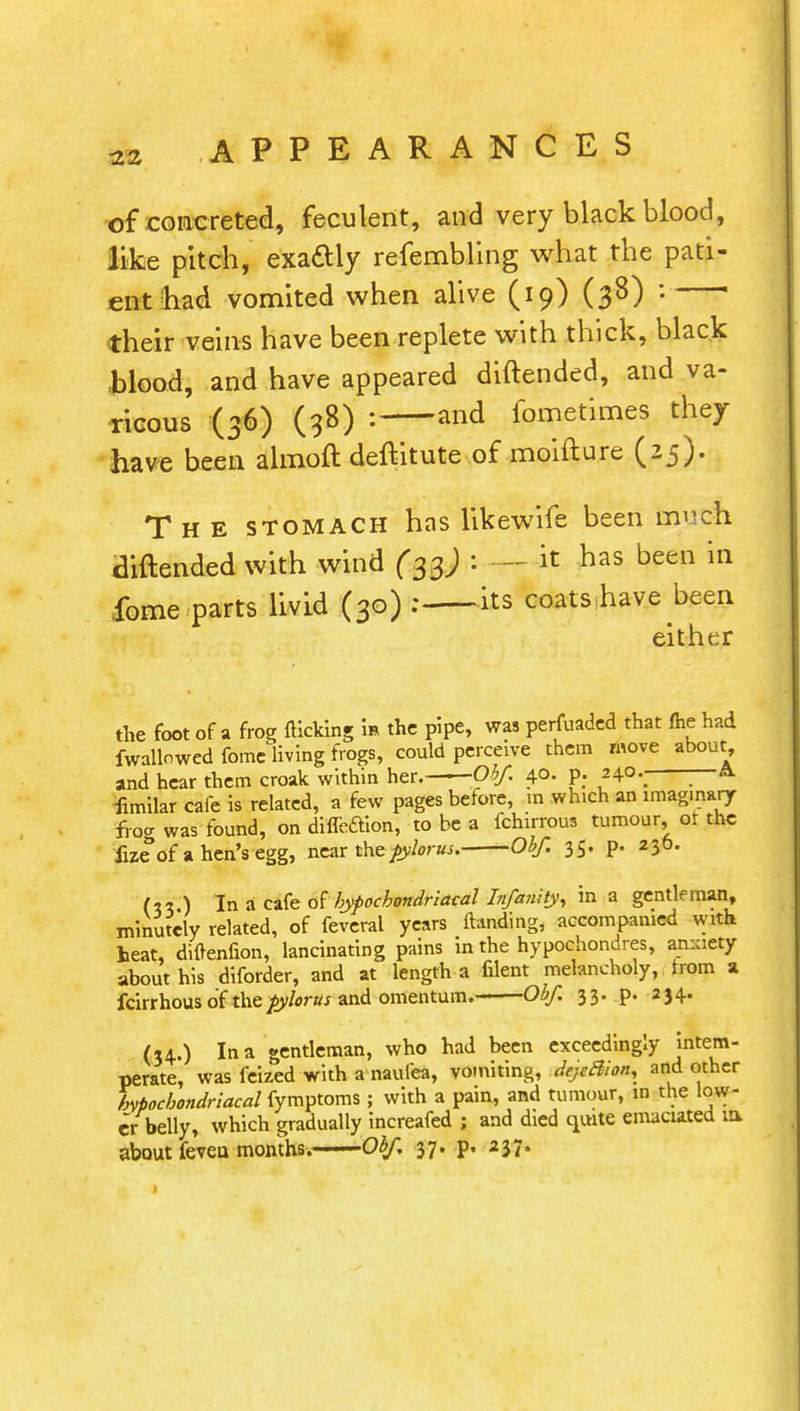 of concreted, feculent, and very black blood, like pitch, exa&ly refembling what the pati- ent had vomited when alive (19) (38) : their veins have been replete with thick, black blood, and have appeared diftended, and ya- ricous (36) (38) : and fometimes they have been almoft deftitute of moifture (25). The stomach has likewife been inucfi diftended with wind (33) : - it has been in fome parts livid (30) : its coats have been either the foot of a frog flicking m the pipe, was perfuaded that (he had fwallowed fome living frogs, could perceive them move about and hear them croak within her.—Ob/. 40. p. 240 -—A iimilar cafe is related, a few pages before, in which an imaginary frog was found, on diffeftion, to be a fchirrous tumour, of the fizcof a hen's egg, near the pylorus. Ob/. 35. p. 236. In a cafe of hypochondriacal In/unity, in a gentleman, minutely related, of feveral years ftanding, accompanied with heat, diftenfion, lancinating pains in the hypochondres, anxiety about his diforder, and at length a filent melancholy, trom a fcirrhous of the pylorus and omentum. Ob/. 33. p. 234. (34.) In a gentleman, who had been exceedingly tem- perate, was fcized with a nauiea, vomiting, dejc8ion, and other hypochondriacal fymptoms ; with a pain, and tumour, m the low- er belly, which gradually increafed ; and died quite emaciated m. about feveu months. Ob/, 37. p. 237.