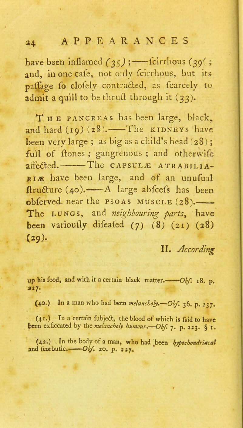 have been inflamed (35) ; fcirrhous (39/ ; and, in one cafe, not oily fcirrhous, but its pafTage fo clofely contracted, as fcarcely to admit a quill to be thruft through it (33). The pancreas has been large, black* and hard (19) (281. The kidneys have been very large ; as big as a child's head '28); full of ftones ; gangrenous ; and otherwife arFe&ed. The capsulje atrabjlia- rim have been large, and of an unufual ftrufhire (40).——A large abfcefs has been obferved. near the psoas muscle (28} — The lungs, and neighbouring parts, have been varioufly difeafed (7) (8; (21) (28) (29)- II. According up his food, and with it a certain black matter.——O^/*. 18. p. 327. (40.) In a man who had been melancholy.—Obf. 36. p. 237. (41.) In a certain fubjeiSt, the blood of which is faid to have been exiiccated by the melancholy humour.—Obf. 7. p. 223. § t. (42.) In the body of a man, who had .been hypochondriacal and icorbutic. Obf. 20. p. 327,