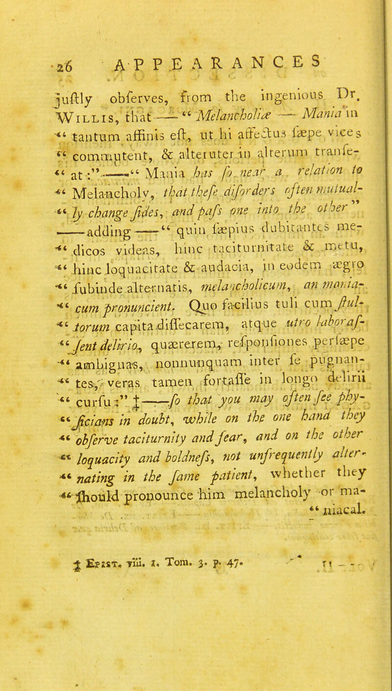 juftly obferves, from the ingenious Dr. Willis, that — Melancholia: — Mania m *' tantum affinis eft, nt hi affectus iaepe vices  commutent, & alteiurcrin alrerum tranfc- << at ..._L, Mania has p> near a relation to *' Melancholy, that thef diforders often mutual- ity change fides, 'and pafs one into the other —adding —  quin jfaepius dubicantcs me- dicos videas, hmc tacitumitate & metu,  hinc loquacitate & audacia, in eodem i£g|g **' fubinde alternatis, melancholicum, an wnua- cum pronuncient. Quo fa-crlius tuli cum JiuU Jorum capita difl'ecarem, atque utro laboraf-  Jent delirio., qusererem., refponilones .perlaepe ambiguas, nonnunquam inter ie pugnan-  tes, veras tamen fortafle in longo drlirii  curfu : %—:fo that you may often fee phy- ficiam in doubt, while on the one hand they 4« obferve taciturnity and fear, and on the other ** loquacity and boldnefs, not unfrequently alter* *« nating in the fame patient, whether they « fliould pronounce him melancholy or ma- 44 niacaL 1 EyssT. Till. i< Tom. 3. p. 47. \\ „t,