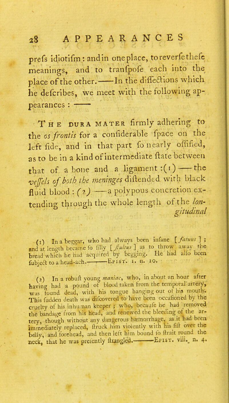 prefs idiotifm: andin one place, toreverfethefe meanings, and to tranfpofe each into the place of the other. In the difleaions which he defcribes, we meet with the following ap- pearances : The dura mater firmly adhering to the osfrontis for a confiderable fpace on the left fide, and in that part fo nearly offifed, as to be in a kind of intermediate ftate between that of a bone and a ligament :(i) the veflels of both the meninges diftended with Mack fluid blood : (%) a polypous concretion ex- tending through the whole length of the lon- gitudinal (1) In a beggar, who had always been infane [fatuus ] ; and at length became fo filly [Jultus] as to throw away the bread which he had acquired by begging. He had alfo been fubject to a head-ach. . Epist. i. n. 10. (2) In a robuft young maniac, who, in about an hour after having had a pound of blood taken from the temporal artery, was found dead, with his tongue hanging out of his mouth. This fudden death was difcovered to have been occafioned by the cruelty of his inhuman keeper ; who, becauie he had removed the bandage from his head, and renewed the bleeding of the ar- tery, though without any dangerous hemorrhage, as it had been immediately replaced, ftruek him violently with his fift over the belly, and forehead, and then left him bound fo ftrait round the neck, that he was prefently ftiaugled. Epist. viiu. n. 4.