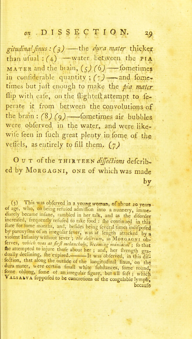 gitudina!'Jtnus : (3) the dura mater thicker than ufual : (4.) —water between the pta mater and rhe biaiu, fometimes in coniiderable quantity ; (7) and fome- times but juft enough to make the pia mater flip with eafe, on the flighteft attempt to fe- perate it from between the convolutions of the brain : (§) (y) fometimes air bubbles were obferved in the water, and were like- wile feen in fuch great plenty in fome of the veflels, as entirely to fill them. (j) Out of the thirteen diffeclions defcrib- ed by Morgagni, one of which was made by J ■ .lull*. 1 ' <• -T' (3) This was obferved in a young woman, of about 20 years of age, who, on being refilled admiflion into a nunnery, immcr diately became infane, rambled in her talk, and as the diforder increafed, frequently rerufed to take food : me continued in this ftate for feme months, and, belides being feveral times indifpofed by paroxyfms ot an irregular fever, was at length attacked by a violent Infanity without rever ; the delirium, as Morgagni ob- ferves, which was at firjl melancholy, becoming maniacal; fo that fce attempted to injure thofe about her ; and, her ftrength crra- dually declining, fhe expired. It was obferved, in this dif- feclion, that along the outlide of the longitudinal finus, on the dura mater, were certain fmall white fubftances, fome round, fome oblong, fome of an.i .regular figure, but all fo ft ; which Vals a*va iuppofed to be concretions of the coagulable lymph, becaufc