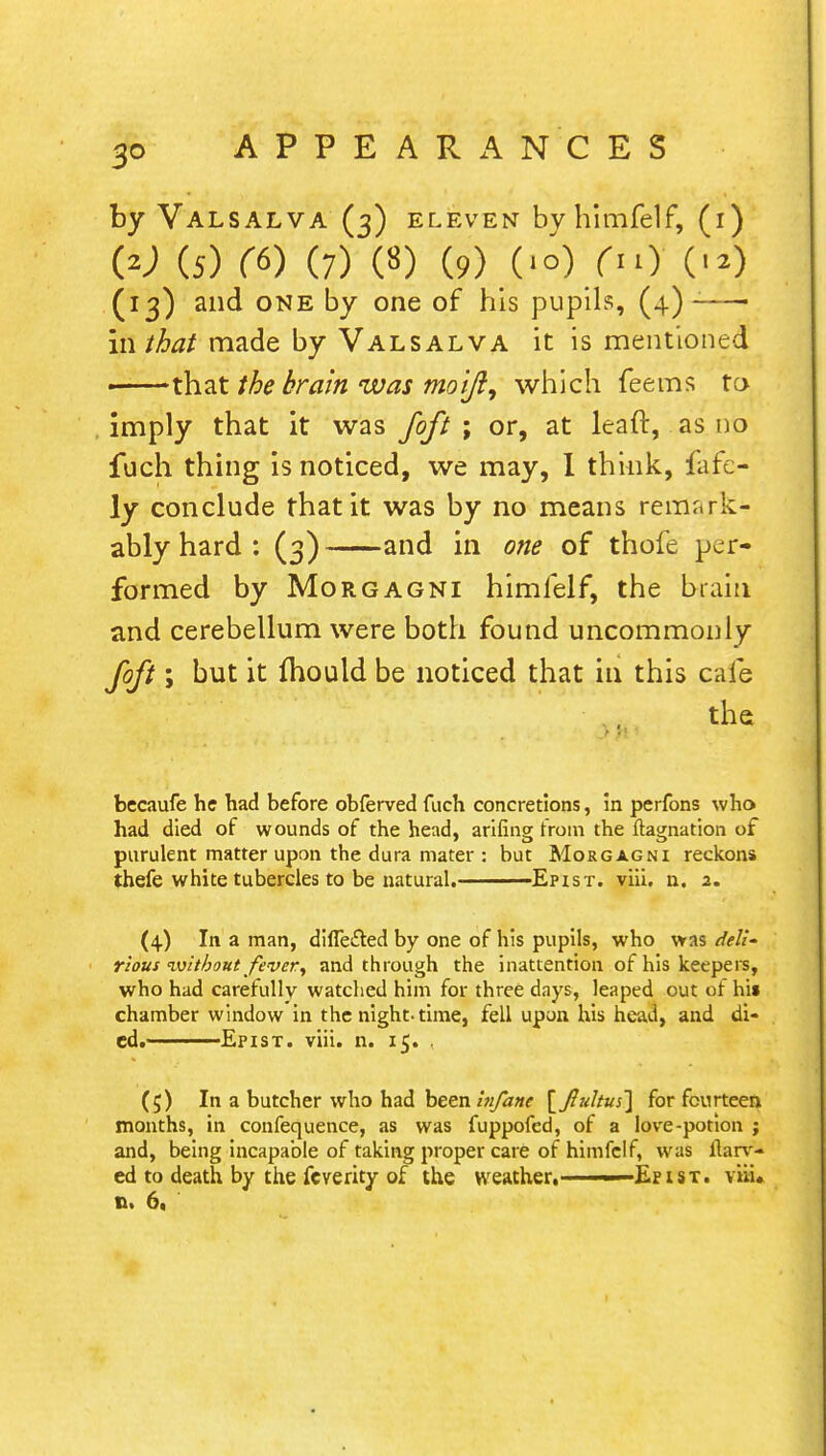 by Valsalva (3) eleven bvhimfelf, (1) W (5) ((>) (7) («) (9) 0°)/) (■*) (13) and one by one of his pupils, (4)-—- in that made by Valsalva it is mentioned ■ that the brain was moi/?9 which feems to imply that it was foft; or, at leaft, as no fuch thing is noticed, we may, I think, fafe- ly conclude that it was by no means remark- ably hard: (3) and in one of thole per- formed by Morgagni himfelf, the brain and cerebellum were both found uncommonly foft; but it mould be noticed that in this cafe the becaufe he had before obferved fuch concretions, in perfons who had died of wounds of the head, arifing from the ftagnation of purulent matter upon the dura mater : but Morgagni reckons thefe white tubercles to be natural. Epist. viii. n. 2. (4) In a man, difle&ed by one of his pupils, who was dell rlous ivitbont fever, and through the inattention of his keepers, who had carefully watched him for three days, leaped out of hi» chamber window in the night-time, fell upon his head, and di- ed.———Epist. viii. n. 15. . (5) In a butcher who had been Infane \_Jltiltuf[ for fourteen months, in confequence, as was fuppofed, of a love-potion ; and, being incapable of taking proper care of himfelf, was ftarv- ed to death by the fcverity of the weather. ■< Epist. viii.
