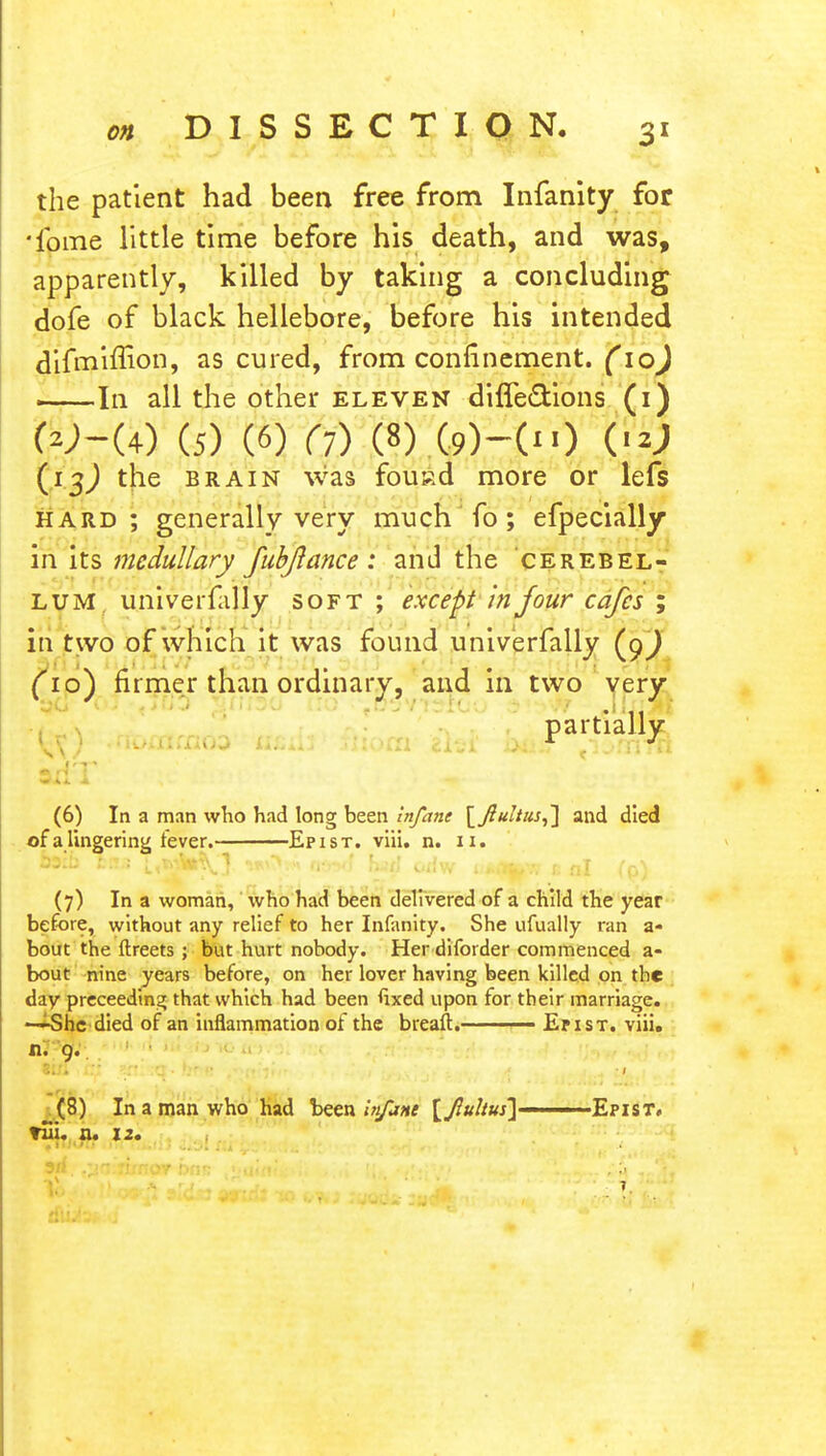the patient had been free from Infanity for •ibme little time before his death, and was, apparently, killed by taking a concluding dofe of black hellebore, before his intended difrniffion, as cured, from confinement. (10) In all the other eleven diffedYions (i) W-(4) (5) (6) (7) (8) (9)-0>) '&) the brain was fousd more or lefs hard; generally very much fo ; efpecially in its medullary fubflance: and the cerebel- lum univerfally soft ; except in four cafes ; in two of which it was found univerfally (9^ (10) firmer than ordinary, and in two very partially (6) In a man who had long been Infant [Jtultus,'] and died of a lingering fever. Epist. viii. n. 11. 09:b las ^wfcl^'} ik\>i n-.^f hit) urfw t;»<%w e nl (p) (7) In a woman, who had been delivered of a child the year before, without any relief to her Infanity. She ufually ran a- bout the ftreets ; but hurt nobody. Her diforder commenced a- bout nine years before, on her lover having been killed on the day preceedin^ that which had been fixed upon for their marriage. —She died of an inflammation of the breaft. — Er ist. viii. n. 9. _(8) In a man who had been ——Epist. fiii. n. 12.