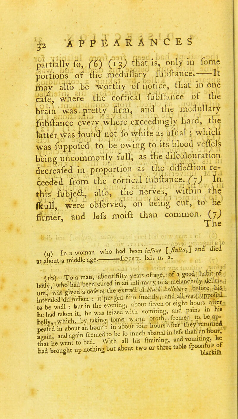 partially fo, (6) ^ is, ln fomc portions of the medullary fubftance. It may alfo be worthy of notice, that in one cafe, where the cortical fubftance of the brain was . pretty firm, and the medullary fubftance every where exceedingly hard, the latter was found not fo white as ufual ; which was fuppofed to be owing to its blood veffels being uncommonly full, as the difcolouration decreafed in proportion as the difleaion re- ceeded from the cortical fubftance. (~) In this fubjeft, alio, the nerves, within the fkull, were obferved, on being cut, to be' firmer, and lefs moift than common. (7; The .11 .a .'• iv .xsi^i .lav?! •'n.i32aii>« 16. (q) In a woman who had been infant and died at about a middle age. -Epist. hu. n. 2. [J® Toaman, about fifty years of age, of agood habit of body who had been cured in an infirmary ot a melancholy delm- umVrgivenadofeoftheextraa otV^^We be.ore hi SSndS difmimon : it purged hi,nfmardy, ^allwas^r*£i to be well : but in the evening, about feven or eight hour, aSej he had taken it, he was feized with vomitmg, and pain, m his bellv which, by taking feme warm broth,, kerned to be ap- nfld n about an hour : in about four hours afteV they returned LS and aga n feemed to be fo much abated in lefs than an hour S ne wenfto bed. With all his ftraining, and vomiting, he fad brought up nothing but about two or three table fpoad^rf