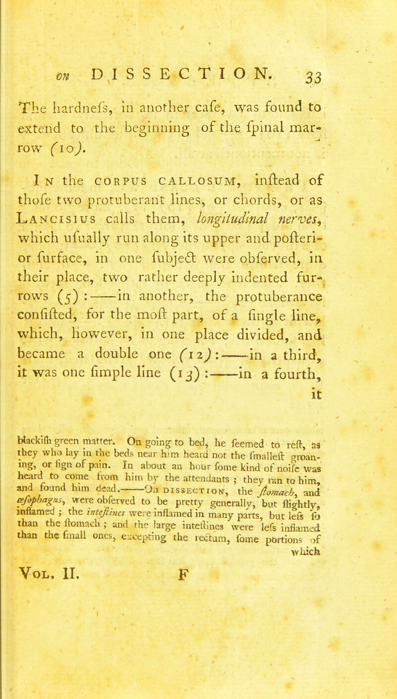 The hardn'efs, in another cafe, was found to extend to the beginning of the fpinal mar- row (10). I n the corpus callosum, inftead of thofe two protuberant lines, or chords, or as Lancisius calls them, longitudinal nerves, which ufually run along its upper and poiteri- or furface, in one fubjeel: were obferved, in their place, two rather deeply indented fur- rows (5) : in another, the protuberance conlifted, for the molt part, of a {ingle line, which, however, in one place divided, and became a double one in a third, it was one fimple line (13) : in a fourth, it Hackiui green matter. On going to bed, he feemed to reft, as they who lay in the beds near h-m heard not the fmalleft groan- ing, or fign of pain. In about an hour fome kind of noife Was heard to come from him by the attendants j they ran to him, and found him dead. OH dissection, the jtomach. and ajopbagus, were obferved to be pretty generally, but flightly, inflamed ; the intcfiincs were inflamed in many parts, but lefs fa than the llomach ; and the large inteflines were lefs inflamed than the final! ones, excepting the rectum, fome portions of which Vol. II. F