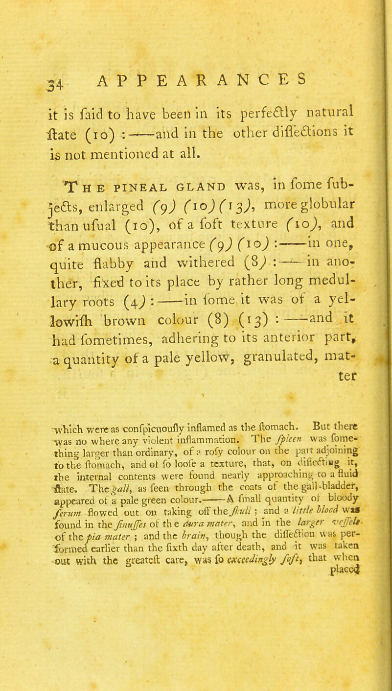 it is faid to have been in its perfectly natural ilate (10) : and in the other directions it is not mentioned at all. The pineal gland was, in fome fub- jefts, enlarged (9) (io)(j^), more globular thanufual (10), of a loft texture (10), and of a mucous appearance (9) (10) : in one, quite flabby and withered (§) : — in ano- ther, fixed to its place by rather long medul- lary roots (4J : in iome it was of a yel- lowifh brown colour (8) (13) :—-and it had fometimes, adhering to its anterior part, a quantity of a pale yellow, granulated, mat- ter which were as confpicuoufly inflamed as the flomach. But there was no where any violent inflammation. The fplcen was fome- thing larger than ordinary, of ? rofy colour on the part adjoining to the ftornach, and or fo looie a texture, that, on difieftiiag it, the internal contents were found nearly approaching to a fluid ftate. The gall, as i'een through the coats of the gall-bladder, appeared ot a pale green colour. A fmall quantity of bioody ferutn flowed out on taking off thejlult ; and a tittle blood wa» found in the Jinujfes ot the dura mater, and in the larger I'cfeU of the pia mater ; and the brain, though the diffeftion u as per- formed earlier than the fixth day after death, and it was taken out with the greateft cave, was fo exceedingly foft% that when placed