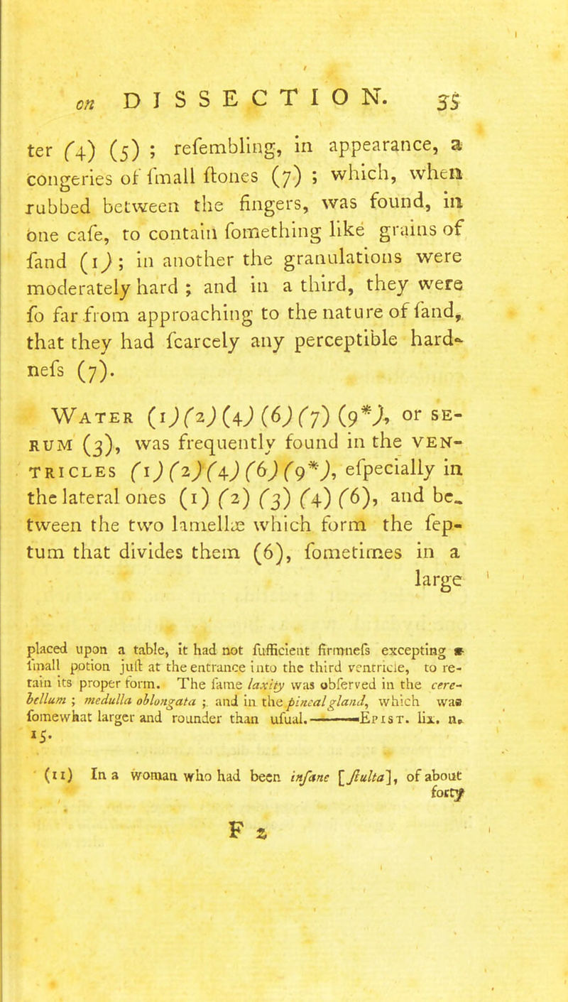 / DISSECTION. SS ter (4) (5) ; refembling, in appearance, a Congeries of fnuU ftoncs (7) ; which, wfien rubbed between the fingers, was found, in One cafe, to contain fomething like grains of fand (1); in another the granulations were moderately hard ; and in a third, they were fo far from approaching to the nature of fand, that they had fcarcely any perceptible hard- nefs (7). Water (1) (2) M (6) (7) (9*X or se- rum (3), was frequently found in the ven- tricles (i)(2)(4)(6)(9*), efpecially in the lateral ones (1) (2) (3) (4.) (6), and be. tween the two lamella; which form the fep- tum that divides them (6), fometirnes in a large placed upon a table, it had not fufficient firmnefs excepting * lmall potion jult at the entrance into the third ventricle, tore- rain its proper form. The fame laxity was obferved in the cere- bellum ; medulla oblongata ; and in the pineal gland, which was fomewhat larger and rounder than ufual.———Epist. lix. Bp. (11) In a woman who had been infetne [Jlulta], of about (ottf F %