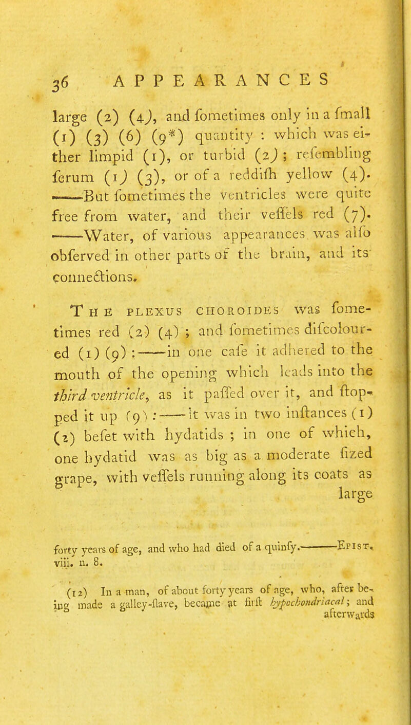 large (2) (4), and fometimes only in a fmall (0 (3) (P) (9*) <JfaOtity-: which was ei- ther limpid (1), or turbid (2) ; refembling ferum (ij (3), or of a reddifh yellow (4). ——But fometimes the ventricles were quite free from water, and their veflels red (7), ■ Water, of various appearances was alio obferved in other parts of the brain, and its connections. The plexus choroides was fome- times red (2) (4) ; and fometimes difcolour- ed (1) (9) :- in one cafe it adhered to the mouth of the opening which leads into the third ventricle, as it pafled over it, and flop* ped it up fo) : 'it was in two inftances (1) (z) befet with hydatids ; in one of which, one hydatid was as big as a moderate fized grape, with veffels running along its coats as large forty years of age, and who had died of a quinfy.- Epist. viii. n. 8. (12) In a man, of about forty years of age, who, after be- ing made a galley-flave, became at firft hypccbo?idriacal; and afterwards