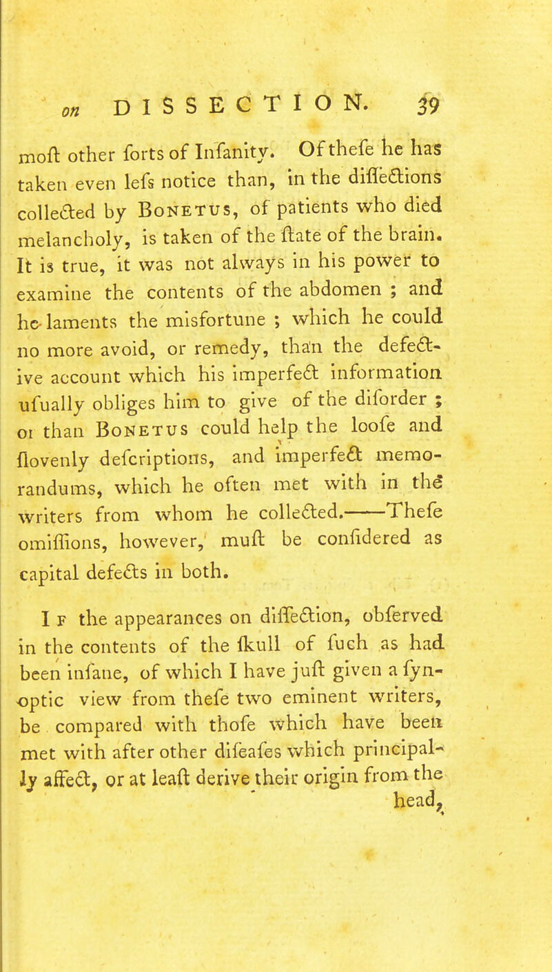 molt other forts of Infanity. Of thefe he has taken even lefs notice than, in the directions collected by Bonetus, of patients who died melancholy, is taken of the (late of the brain. It is true, it was not always in his power to examine the contents of the abdomen ; and he- laments the misfortune ; which he could no more avoid, or remedy, than the defect- ive account which his imperfect information, ufually obliges him to give of the diforder ; 01 than Bonetus could help the loofe and flovenly defcriptions, and imperfect memo- randums, which he often met with in the* writers from whom he collected. Thefe omifhons, however, muft be confidered as capital defects in both. I f the appearances on diffection, obferved in the contents of the Ikull of fuch as had been infane, of which I have juft given a fyn- optic view from thefe two eminent writers, be compared with thofe which have been met with after other difeafes which principal- ly affect, or at lead derive their origin from the