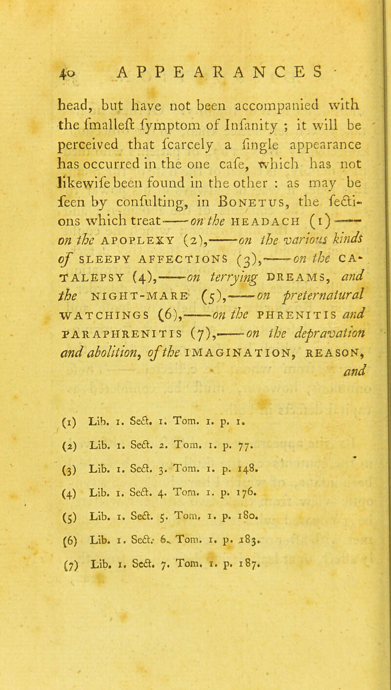 head, but have not been accompanied with the fmallefr, fymptom of Infanity ; it will be perceived that fcarcely a Tingle appearance has occurred in the one cafe, which has not likewife been found in the other : as may be feen by confulting, in Bonetus, the fecti- ons which treat- on the headach (i) on the apoplexy (2), on the various kinds of SLEEPY AFFECTIONS (3), on the CA* TALEPSY (4),—— on ferrying dreams, and the night-mare- (5),—-on preternatural watchings (6),——on the phrenitis and paraphrenitis (7),. on the depravation and abolition, of the imagination, reason, and (1) Lib, 1. Sett. 1. Tom. 1. p. 1. (2) Lib. 1. Sett. 2. Tom. 1. p. 77. (3) Lib. I. Sett. 3. Tom. 1. p. 148. (4) Lib. 1. Sett. 4. Tom. 1. p. 176. (5) Lib. 1. Sett. 5. Tom, 1. p. 180. (6) Lib. 1. Sett.- 6^ Tom. 1. p. J83..