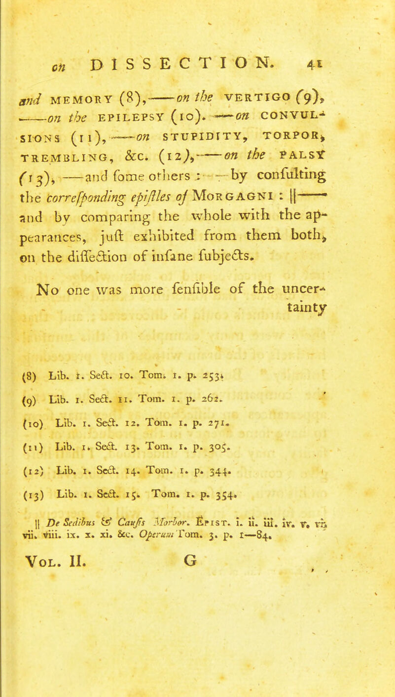 and memory (8), on the vertigo (9), . on the epilepsy (10). -—on convul^ si-ons (11), -on stupidity, torpor* trembling, &c* (12^ on the palsy (t$)\ —and fome others : - by confulting the correfponding epijlles o/Morgagni : ||— and by comparing the whole with the ap* pea ranees, juft exhibited from them both* on the diffe&ion of infane fubjedts. No one was more fenfible of the uncer* tainty (8) Lib. r. Seft. 10. Toim t. p. 253* (9) Lib. 1. Seft. 11. Tom. 1. p. 262. (10) Lib. r. Se-Sh 12. Tom. 1. p. 271. (11) Lib. n Se&. 13. Tom. 1. p. 305. (12) Lib. 1. Se&. 14. Tom. r. p. 344. (13) Lib. 1. Se£t. 15. Tom. 1. p. 354. || De Scdibus & Caufis Morhor. £i»ist. i. u. iil. ir. r. vh vii. viii. ix. x. xi. 2cc. Oj>sru/uTom. 3. p. t—84.