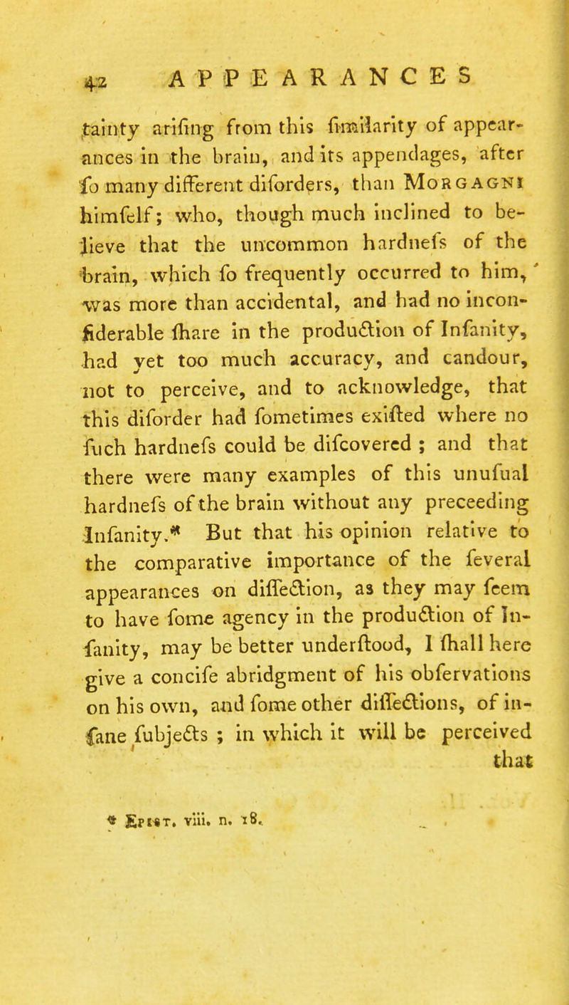 tainty arifmg from this finailarity of appear- ances in the brain, audits appendages, after fo many different diforders, than Morgagni himfelf; who, though much inclined to be- lieve that the uncommon hardnefs of the fbrain, which fo frequently occurred to him,' was more than accidental, and had no incon- liderable (hare in the production of Infanity, had yet too much accuracy, and candour, not to perceive, and to acknowledge, that this diforder had fometimes exited where no fuch hardnefs could be difcovered ; and that there were many examples of this unufuai hardnefs of the brain without any preceeding Infanity.* But that his opinion relative to the comparative importance of the feverai appearances on difle&ion, as they may feem to have fome agency in the production of In- fanity, may be better underftood, I (hall here give a concife abridgment of his obfervations on his own, and fome other difle&ions, of in- fane fubjects ; in which it will be perceived that * Epwt. via. n, 18..