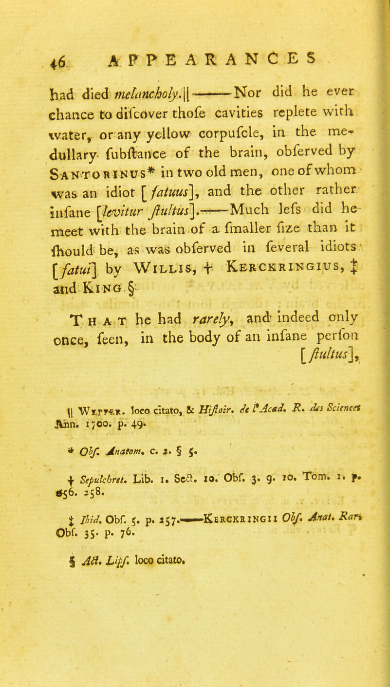 had died melancholy.\\- Nor did he ever chance to difcover thofe cavities replete with water, or any yellow corpufcle, in the me- dullary fubftance of the brain, obferved by Santorinus* in two old men, oneofwhom was an idiot [ faiuus], and the other rather infane [levitur Jiultus). Much lefs did he- meet with the brain of a- fmaller fize than it ihould be, as was obferved in feveral idiots [fatut] by Willis, t Kerckringius, J and King § That he had rarely, and indeed only once, feen, in the body of an infane perfon \\ Weff-er. loco citato, 8i Hiftozr. it PAcsJ. R. -des Sciences Ann. 1700. p. 49. * Olf. Anatom, c. X. § $. f Sepukbrtt. Lib. i. Sett, jo. Obf. 3. g. jo. Tom. 1. f. $56. 258. % Jlid. Obf. 5. p. 157.——KERCKaiNGii Obf. Anat. Ran Obf. 35- p. 76. 5 AH. Liff. loco citato.