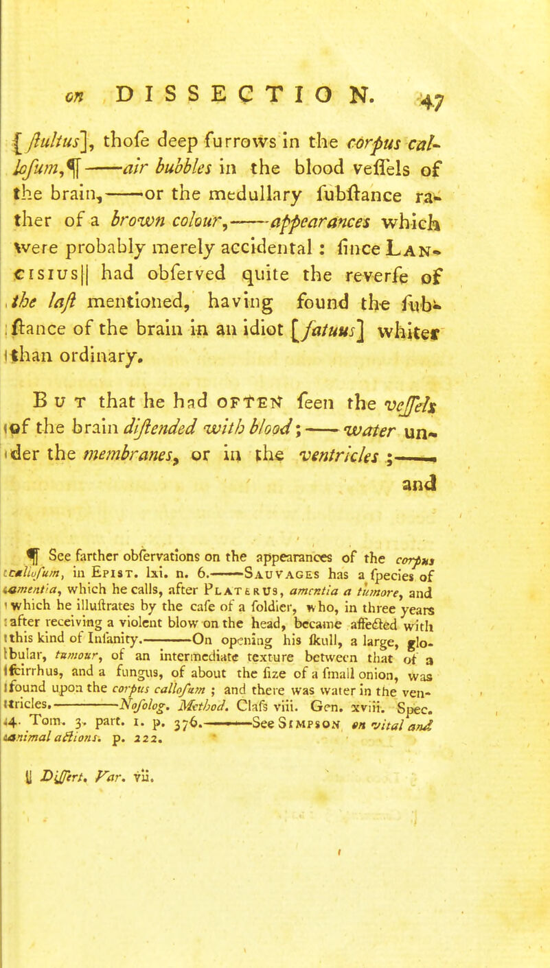 [ flulius], thofe deep furrows in the corpus caU lofum,% air bubbles in the blood veffels of the brain, or the medullary fuhftance ra- ther of a brown colour, -appearances which Were probably merely accidental: fince Lan* crsius|| had obferved quite the reverfe of ,the laft mentioned, having found the fub* fiance of the brain in an idiot [fatuus\ whiter i than ordinary. But that he had oFtEtf feen the veffels »of the brain dijlended with blood \ water un~ ider the membranes, or in the ventricles ; and ^ See farther obfervations on the appearances of the corpus \tmlofufn, in Epist. lxi. n. 6. ■ Sauvages has a fpecies of i«me/it'>a, which he calls, after Platt r us, amentia a tumore, and •which he illuftrates by the cafe of a foldier, who, in three years : after receiving a violent blow on the head, became affected with t this kind of Inlanity. On opening his lkull, a large, glo- Ibular, tumour, of an intermediate texture between that of a Ifcirrhus, and a fungus, of about the fize of a fmall onion, was I found upon the corpus callofum ; and there was water in the ven- Uricles. Nofolog. Method. Clafs viii. Gen. xviii. Spec. ^4. Tom. 3, part. 1. p. 376.———See Simpson en vital and ianimaladions. p. 222. ti D'JJirt. Far. fa.