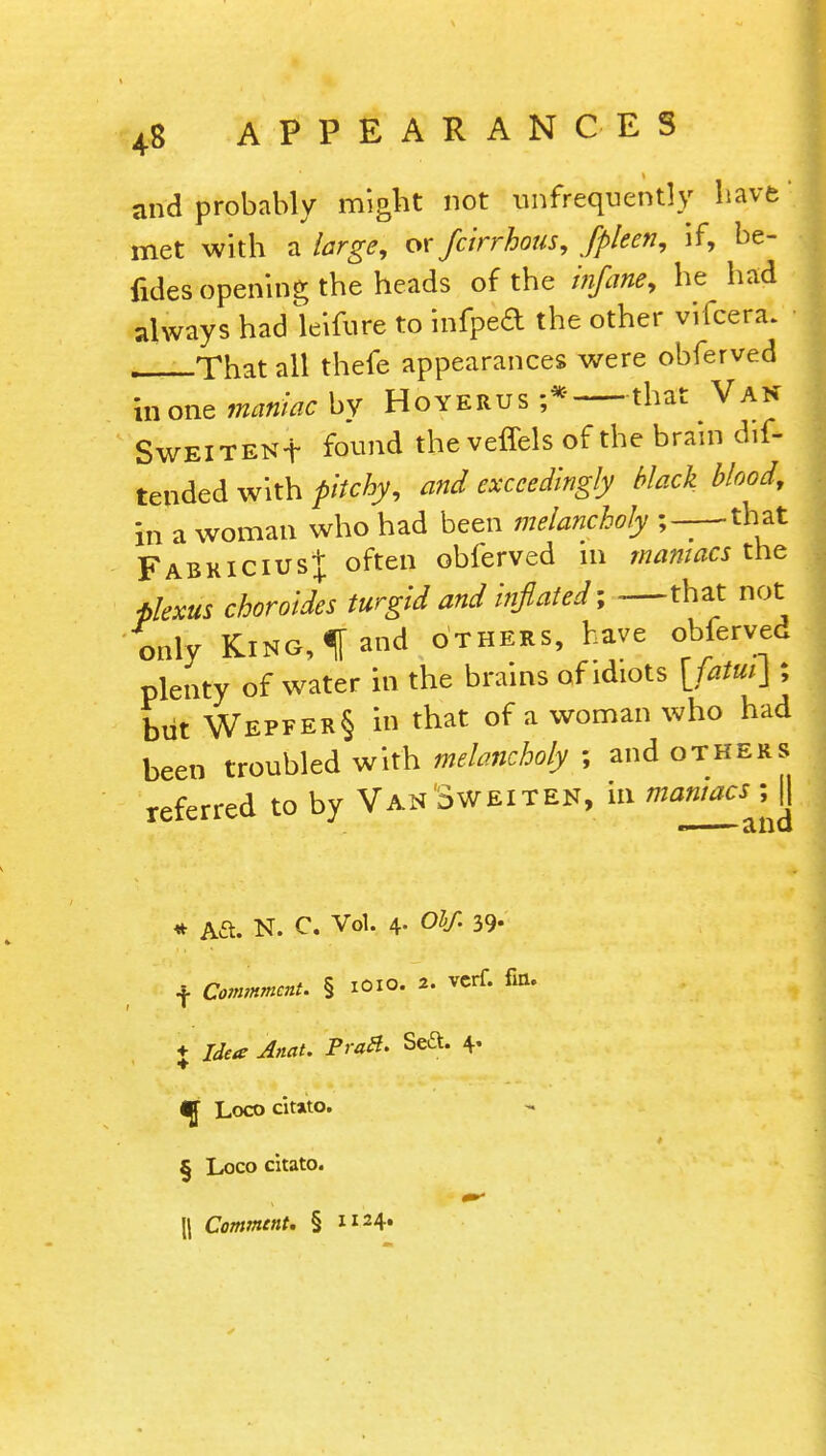 and probably might not ^infrequently have' met with a large, or fcirrhous, fpleen, if, be- fides opening the heads of the infane, he had always had leifure to infped the other vifcera. That all thefe appearances were obferved inone maniac^ Hoyerus ;* that Van SwElTENf found the veflels of the brain dif- tended with pitchy, and exceedingly black blood, in a woman who had been melancholy ;—that Fabkicius]; often obferved m maniacs the plexus choroides turgid and inflated; —that not only King, f and others, have obferved plenty of water in the brains of idiots [fatui\ ; but Wepfer§ in that of a woman who had been troubled with melancholy ; and others referred to by Van'3weiten, in maniacs ; jj * Aft. N. C Vol. 4- Ohf. 39- •j. Commment. § ioio. 2. vcrf. fin. ♦ Idea Anat. Pratt* Sea. 4. ^[ Loco citato. § Loco citato. \\ Comment. § 1124.