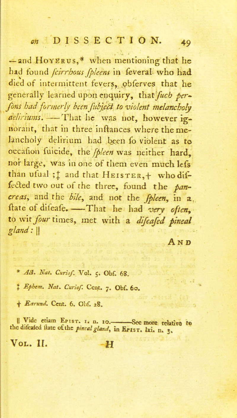 — and Hoy^rus,* when mentioning that he had found fcirrhous Jpleem in feveral who had died of intermittent fevers, pbferves that he generally learned upon enquiry, thzt'fucb per* fons had formerly been fubjjeM.io violent melancholy aelirturns. That he was not, however ig- norant, that in three inftances where the me- lancholy delirium had .been fo violent as to occafion fuicide, the fpleen was neither hard, nor large, was in one of them even much Icfs than ufual ;| and that Heister,-*- whodil- feded two out of the three, found the pan- creas, and the bile, and not the fpleen, in a, ftate of difeafe. That he had very often, to wit four times, met with a difeafed pineal gland: || And * A3. Nat. Curiof. Vol. 5. Ob£ 68. I Epbem. Nat. Curiof. Cent. 7. Obf. 60. f Earttnd. Cent. 6. Ohf. 28. || Vide etlam Epist. * a. to. —See more relative to the difeafed ftate ot the fincal glarJ^ In Epist. lxu n. $. Vol. II. H