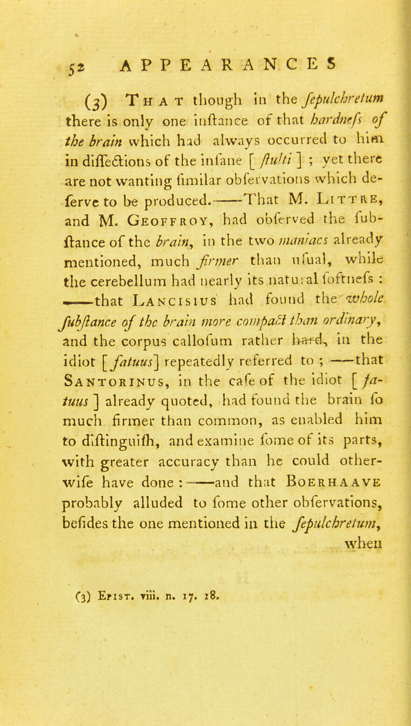 (3) That though hi the Jepulchretum there is only one inftance of that hardmfs of the brain which had always occurred to him in diffecYions of the inlane [ jiulti ] ; yet there are not wanting limilar obfei vations which de- ferve to be produced. That M. Littre, and M. Geoffroy, had obferved the fub- ftance of the brain* in the two maniacs already mentioned, much firmer than nfual, while the cerebellum had nearly its natural loftnefs : —that Lancisius had found the whole fub/lance of the brain more compact than ordinary, and the corpus callofum rather in the idiot [fatuus] repeatedly referred to ; that Santorinus, in the cafe of the idiot [ fa- tuus ] already quoted, had found the brain fo much firmer than common, as enabled him to diftinguifh, and examine fome of its parts, with greater accuracy than he could other- wife have done: and that Boerhaave probably alluded to fome other obfervations, befides the one mentioned in the Jepulchretum, when (3) En st. Tiii. n. 17. 18.