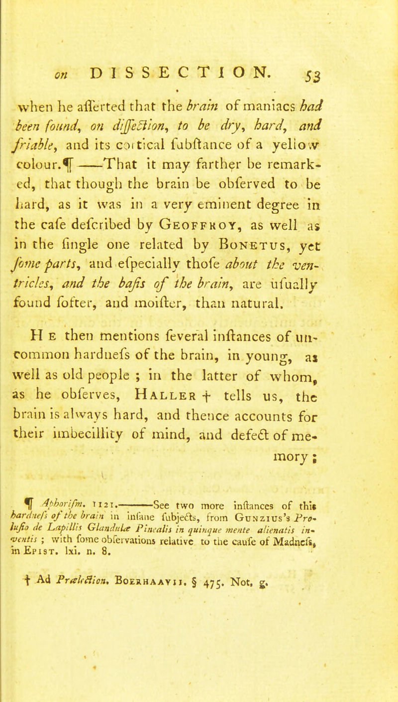 • when he afferted that the brain of maniacs had been found, on diJfe5lion, to be dry, hard, and friable, and its cortical fubftance of a yelio.v colour. That it may farther he remark- ed, that though the brain be obferved to be hard, as it was in a very eminent degree in the cafe defcribed by Geoffkoy, as well as in the fingle one related by Bonetus, yet fame parts, and efpecially thofe about the ven- tricles, and the bafis of the brain, are iifually found fofter, and moifter, than natural. H e then mentions feveral inftances of un- common hardnefs of the brain, in young, ai well as old people ; in the latter of whom, as he obferves, Haller \ tells us, the brain is always hard, and thence accounts for their imbecillity of mind, and defect of me- mory ; % Aphorifm. T121. See two more inftances of this hardnefs of the brain in infane fubjedts, from Gun zius's Pro* iujio de Lapillis Glandida P'mealis in quinque mente alienatis in* mentis ; with fome obfervations relative to the caufe of Madnefs, in Epxst. lxl. n. 8. f Ad Prakfiion. Boerhaayii, § 475. Not, g.
