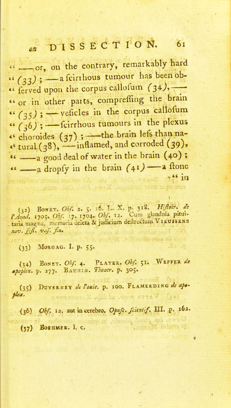 on DISSECTION. 61 *l ; 0r, on the contrary, remarkably hard tt fatf j a fcirrhous tumour has beenob-  ferved upon the corpus callofum - or in other paits, 'comprcffing the brain it ^ sj . ^—veficles in the corpus callofum « ^ ,0j . fcirrhous tumours in the plexus «' choroides (37) ;—the brain lefs thanna- «< Ureal (38), —inflamed, and corroded (39), a a good deal of water in the brain (40) ; <* a dropfy in the brain (41) a &>ne in (32) Botcet. Obf, 2. 16. L. X. p. 318. Hlfiotr^ A TAcad. 1705. Obf. 17. 1704. Obf. 12. Cum glandula pitui- taria magna, memoria deleu & judicium deltru&um Vieussens (33) MoRGAG. I. p. 55- <34) Bonet. Obf. 4. Plater. 0*/I 51. Wepfer de mpoplex. p. 277. Bauhin. Thcatr. p. 305. (35) Duyerney deVouie. p. 100. Flamerding de apt' pit*. {36) Obf. 12. aut io cerebro, Opufc. faint!/. III. p. (57} BoEHMER. 1. C. .