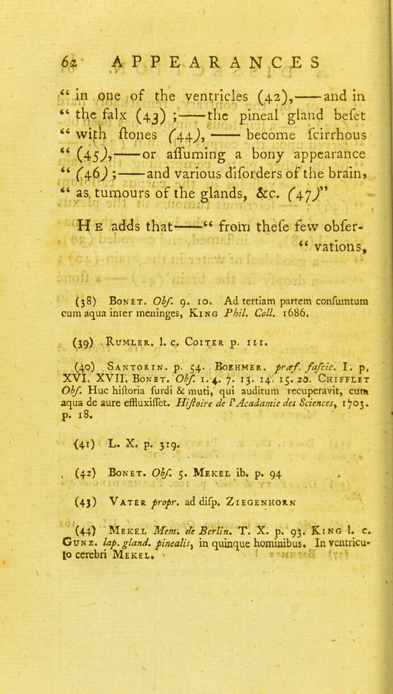  in one of the ventricles (42), and in  the falx (43) ; the pineal gland befet  with ftones (4-4-), become fcirrhous  (45J, or affuming a bony appearance  (4.6) ; and various diforders of the brain,  as. tumours of the glands, &c. ^47/' H e adds that—from thefe few obfer- f? vations, (38) Bon et. Obf. 9. 10. Ad tertiam partem confumtura cum aqua inter meninges, King Phil. Coll. 1686. (39) RUMLER. l.C. CoiTER p. III. (40) Santorin. p. 54. Boehmer. fraf. fafcic. I. p, XVI, XVII. Bonbt. Obf. 1.4. 7. 13. 14. 15.20. Chifflet Obf. Hue hiftoria furdi & muti, qui auditum recuperavit, cum aqua de aure effluxiflet. Hifioire de P Ac adenine des Sciences, 1703. p. 18. {41) L. X. p. 319. , (42) Bon et. Obf. 5. Mekel ib. p. 94 (43) Vater profr. ad difp. Ziegenhorn (44) Mekel Mem. de Berlin. T. X. p. 93. King 1. c, Gunz. lap. gland. pinealisy in quinque hominibus. Inventricu- lo cerebri Mekel. •