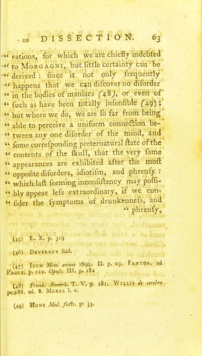 •vations, for which we are chiefly indebted « to Morgagni, but little certainty can be 'derived: fince' it not only frequently  happens that we can difcover no diforder  in the bodies of maniacs or even of '«« fuch as have been totally infenfible (49) »  but where we'do, we are fo far from being'  able to perceive a uniform connection be- *4 tween any one diforder of the mind, and  fome correfponding preternatu ral ftate of the  contents of the TkuII, that the very fame  appearances are exhibited after the moft  oppofite diforders, idiotifm, and phrenfy:  which laft feeming inconfiftency may pofli-  bly appear lefs extraordinary, if we con- M f1(Jer the fymptoms of drunkennefs, and *' phrenfy, (45) L. X. p. 319 (4.6) Duverney ibid. (47) Idem Mem. avant 1699. II. p. Fakton. ad PaccH, p. 112. Opufc. HI. p. 182 (48) Frank. Anmtrk. T. V. p. *8l. WlLLIS it areln p«fl88. ed. 8. Mekel 1. c (49) Home Mtd. faBt. pi 53.