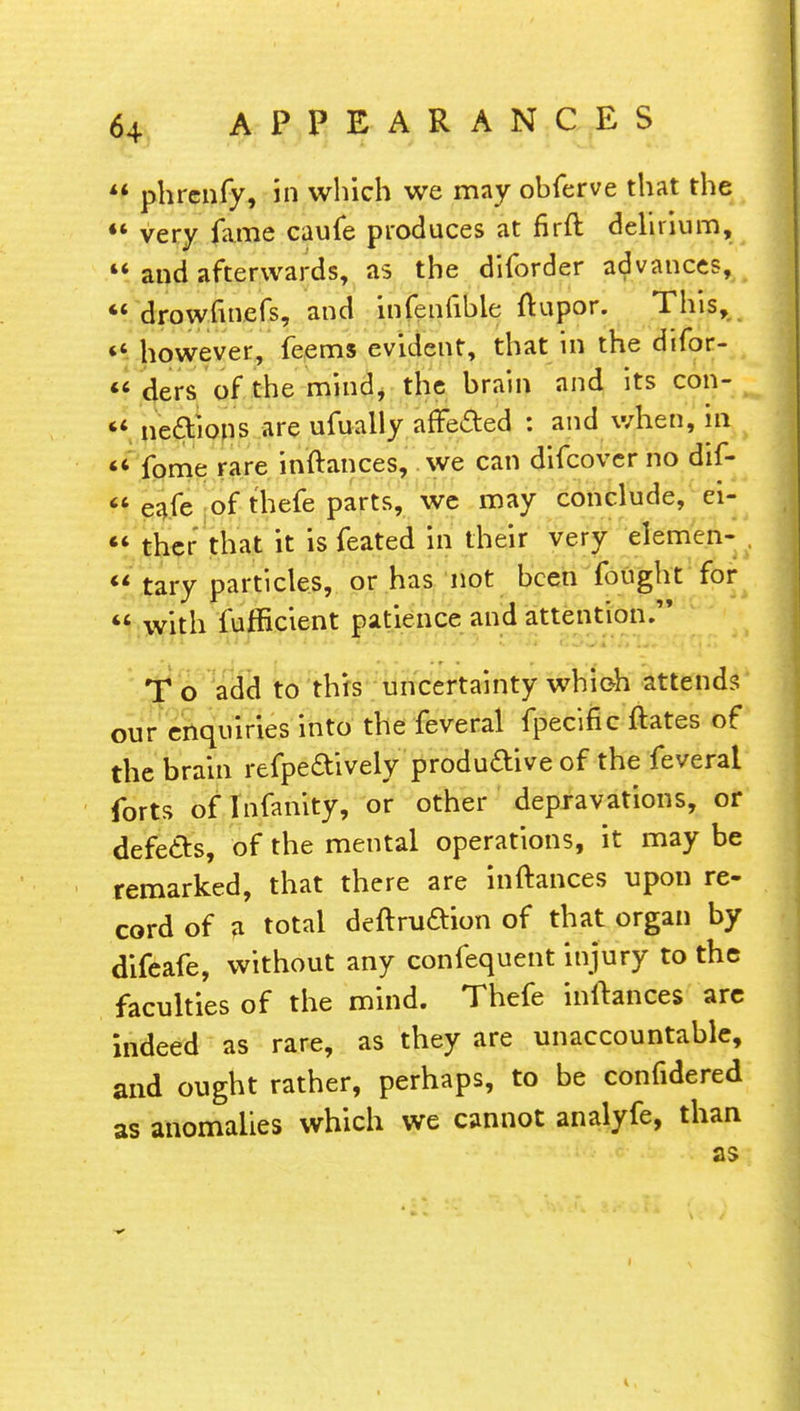  phrcnfy, in which we may ohferve that the  very fame caufe produces at firft delirium,  and afterwards, a5 the diforder advances, « drowfinefs, and infenfible ftupor. This, «' however, feems evident, that in the difor- u ders of the mind, the brain and its con- *« necYions are ufually affected : and when, in 44 fome rare inftances, we can difcover no dif- n eafe of thefe parts, we may conclude, ei-  ther that it is feated in their very elemen-  tary particles, or has not been fought for  with fufflcient patience and attention. T o add to this uncertainty which attends our enquiries into the feveral fpecific ftates of the brain refpecYivelyproductive of the feveral forts of Infanity, or other depravations, or defects, of the mental operations, it may be remarked, that there are inftances upon re- cord of a total deftruftion of that organ by difeafe, without any confequent injury to the faculties of the mind. Thefe inftances are indeed as rare, as they are unaccountable, and ought rather, perhaps, to be confidered as anomalies which we cannot analyfe, than as i