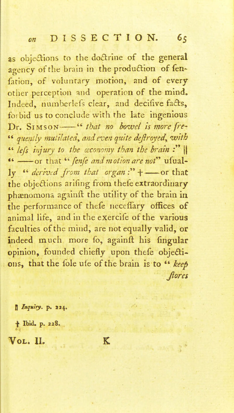 as objections to tbe doctrine of the general agency of the brain in the production of fen- fation, of voluntary motion, and of every other perception and operation of the mind. Indeed, riumberlefs clear, and decifive facts, forbid us to conclude with the late ingenious Dr. Si mson  that no bowel is more [re-  quenily mutilate a\ and even, quite defiroyed, with  Iefs injury to the ceconomy than tbe brain :  || •* or that  fenfe and motion are not''' ufu al- ly derived from that organ C \ or that the objections arifing from thefe extraordinary phaenomona againft the utility of the brain in the performance of thefe neceflary offices of animal life, and in the exercife of the various faculties of the mind, are not equally valid, or indeed much more fo, againft his lingular opinion, founded chiefly upon thefe objecti- ons, that the fole ufe of the brain is to  keep Jlores jj Inquiry, p. 224. f Ibid. p. 228. < I Vol. IL K