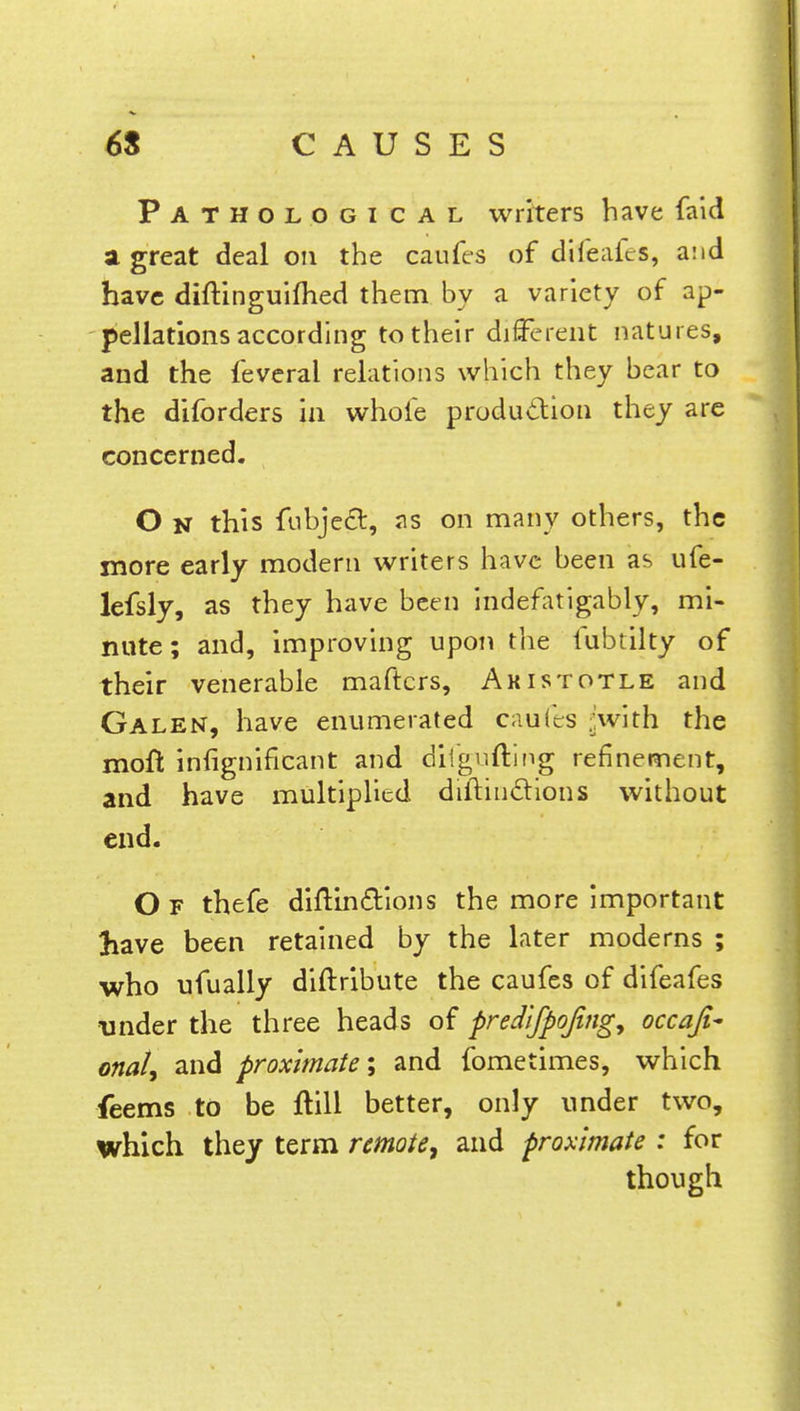 Pathological writers have faid a great deal on the caufes of difeafcs, and have diftinguimed them by a variety of ap- pellations according to their different natures, and the feverai relations which they bear to the diforders in whole production they are concerned. O n this fubjecl:, as on many others, the more early modern writers have been as ufe- lefsly, as they have been indefatigably, mi- nute; and, improving upon the fubtilty of their venerable maftcrs, Aristotle and Galen, have enumerated caufts ^with the mofl inugnificant and ditgufting refinement, and have multiplied distinctions without end. O F thefe diftincYions the more important have been retained by the later moderns ; who ufually diftribute the caufes of difeafes under the three heads of predifpojing, occaji- onat, and proximate; and fometimes, which feems to be ftill better, only under two, which they term remote, and proximate : for though