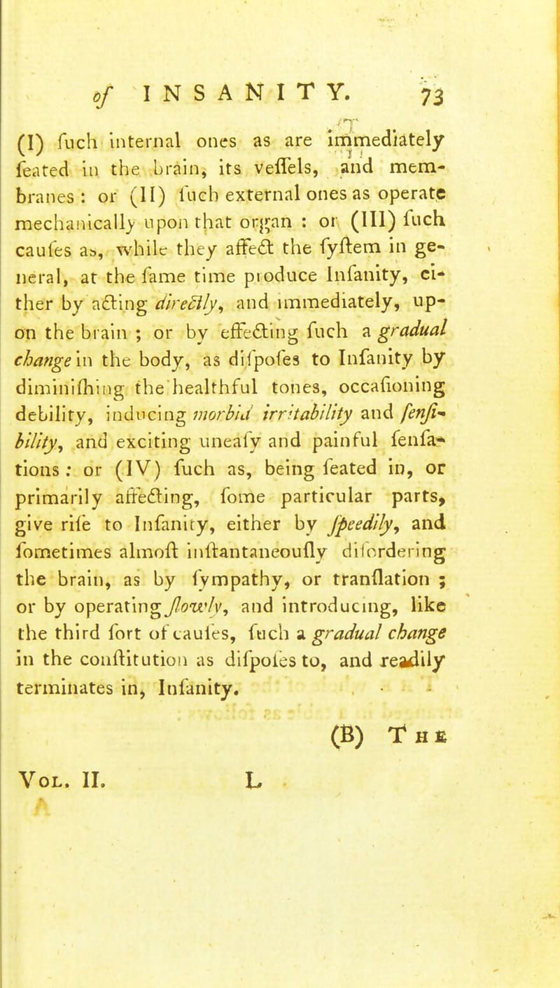 (I) fuch internal ones as are immediately feated in the brain, its veffels, and mem- branes : or (II) fuch external ones as operate mechanically upon that b'^Kin : or (111) fuch caufes as, while they affect the fyftem in ge- neral, at the fame time pioduce Infanity, ci- ther by acting direfl/y, and immediately, up- on the brain ; or by effecting fuch a gradual change in the body, as difpofes to Infanity by diminifhiiig the healthful tones, occafioning debility, inducing morbid irritability and fenji- bility, and exciting uneafy and painful fenfa? tions: or (IV) fuch as, being feated in, or primarily affecting, fome particular parts, give rile to Infanity, either by fpeedily, and fometimes almoft inftantaneoufly dilordering the brain, as by fympathy, or tranflation ; or by operating fowly, and introducing, like the third fort of caufes, fuch a gradual change in the conftitution as difpoles to, and readily terminates in, Infanity. (B) T h e Vol. II.