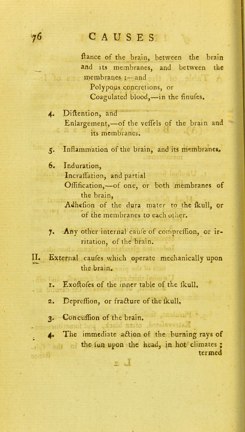 ftance of the brain, between the brain and its membranes, and between the membranes : - and Polypous concretions, or Coagulated blood,—in the finufes, 4. Diftention, and Enlargement,—of the veffels of the brain and its membranes. 5. Inflammation of the brain, and its membranei, 6. Induration, Incraflation, and partial Ofiification,—of one, or both membranes of the brain, Adhefion of the dura mater to the fkull, or of the membranes to each oilier. 7. Any other internal caufe of compreffion, or ir- ritation, of the brain. II. External caufes which operate mechanically upon the brain. 1. Exoftofes of the inner table of the fkull, 2. Depreffion, or fracture of the fkull, 3. Concuffion of the brain. 4. The immediate aftion of the burning rays of the iun upon the head, in hot climates ; termed T e» . I