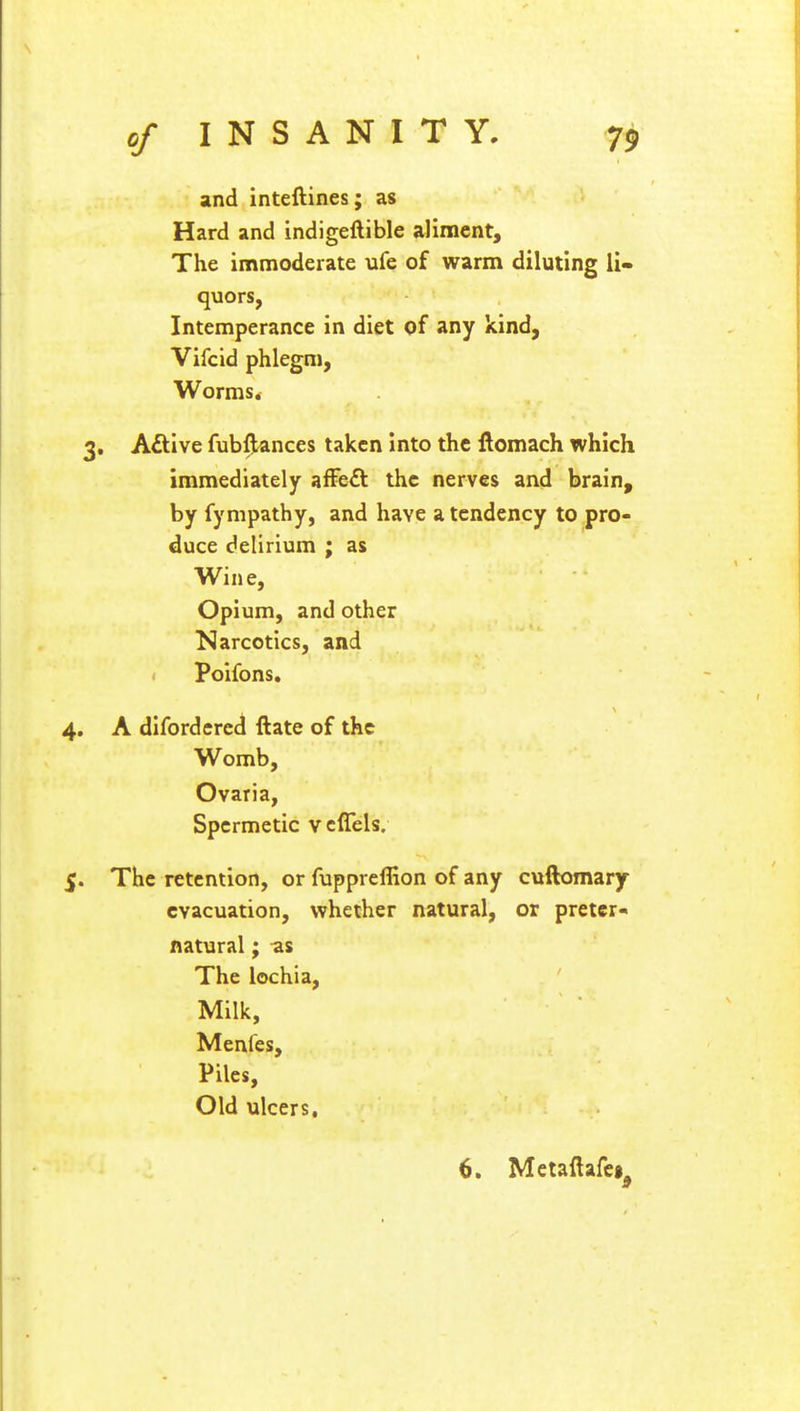 and inteftines; as Hard and indigeftible aliment, The immoderate ufe of warm diluting li- quors, Intemperance in diet of any kind, Vifcid phlegm, Worms. . Active fubftances taken into the ftomach which immediately affe& the nerves and brain, by fympathy, and have a tendency to pro- duce delirium ; as Wine, Opium, and other Narcotics, and Poifons. A difordered Hate of the Womb, Ovaria, Spcrmetic veffels. The retention, or fuppreffion of any cuftomary evacuation, whether natural, or preter- natural ; as The lochia, Milk, Menfes, Piles, Old ulcers. 6. Metaftafei^