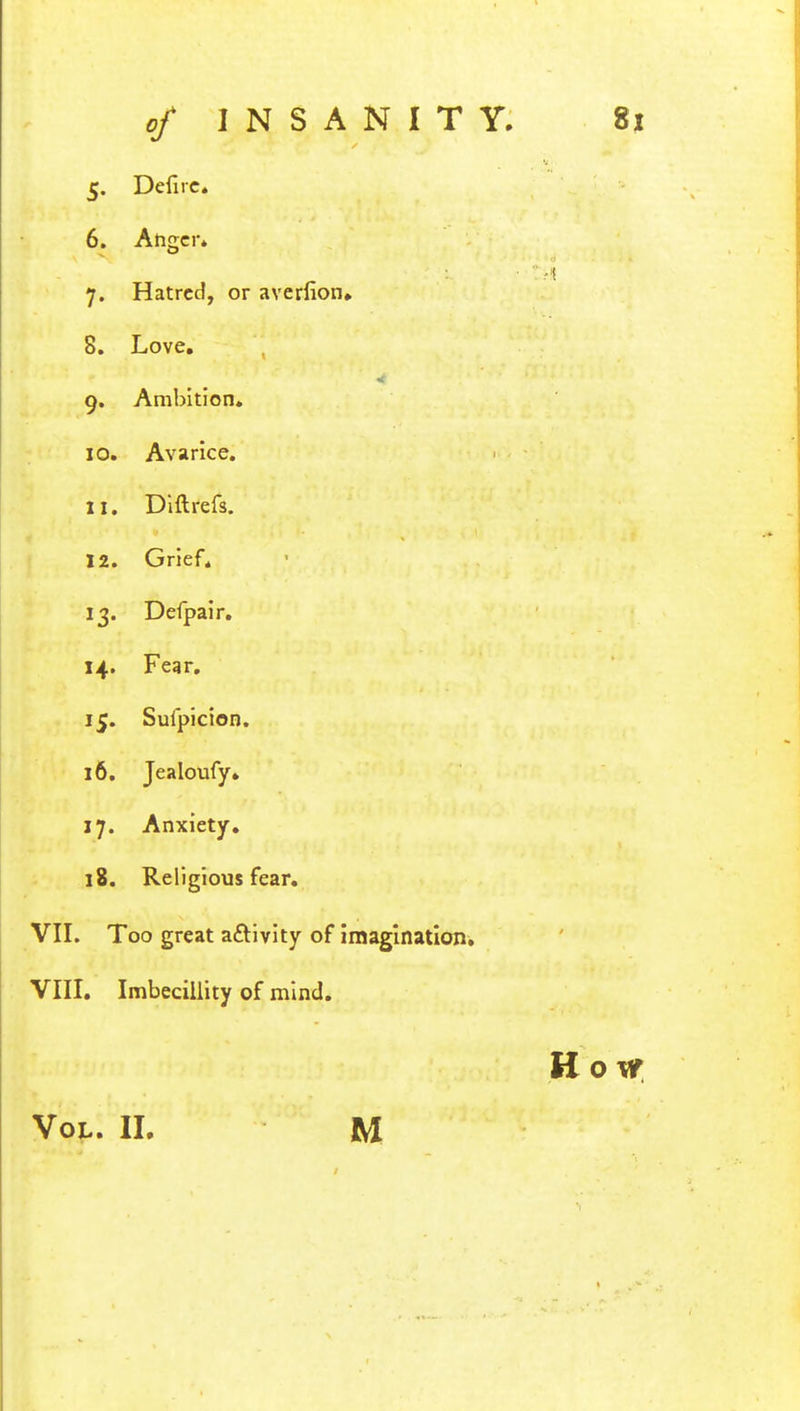 5- Defire. 6. Anger* 7- Hatred, or averfion* 8. Love. 9- Ambition. 10. Avarice. ii. Diftrefs. 12. Grief. 13- Defpair. H- Fear. iS- Sufpicion. 16. Jealoufy. i.7- Anxiety. 18. Religious fear. VII. Too great activity of imagination. VIII. Imbecillity of mind. Ho mt