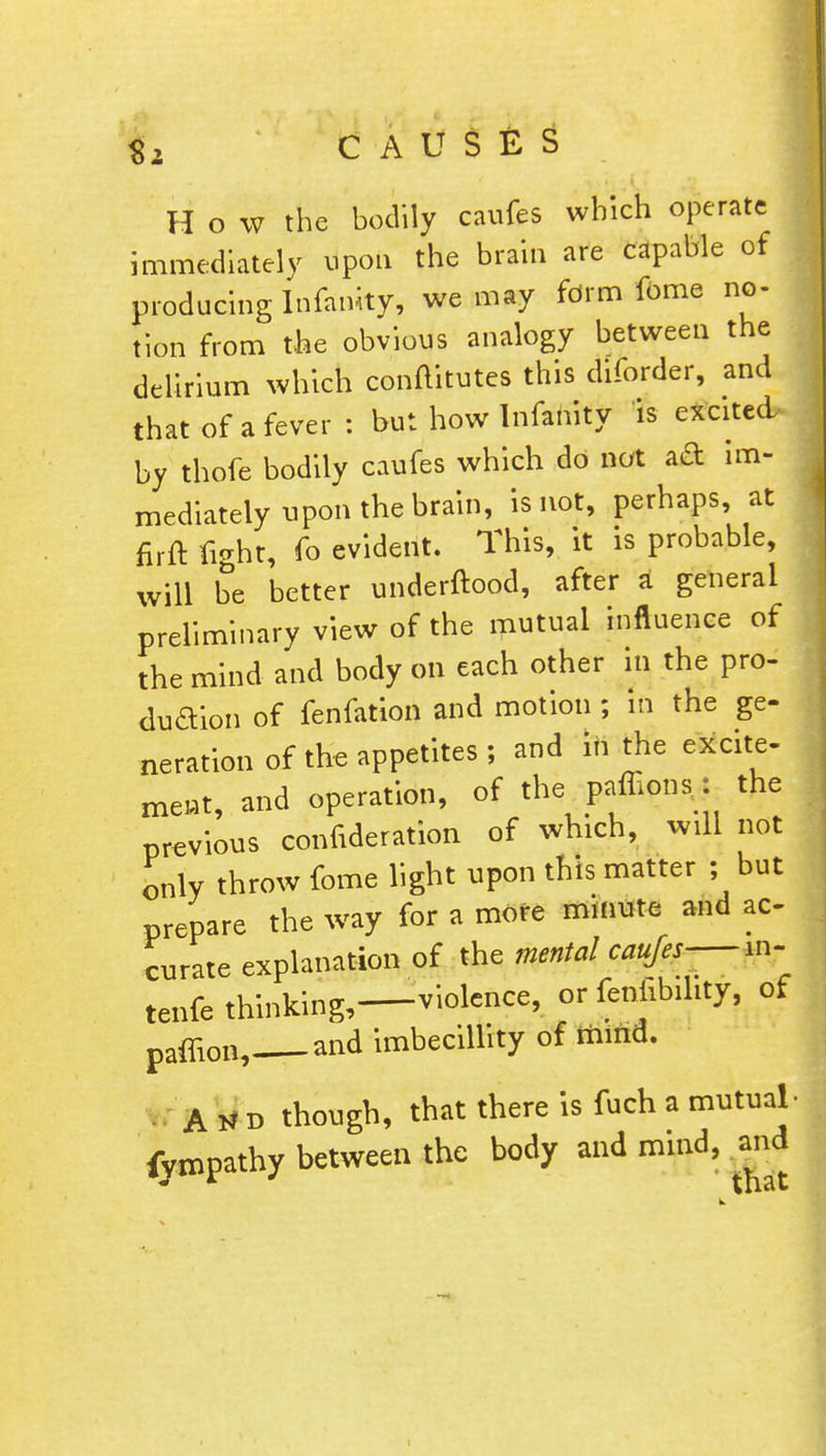 $2 CAUSES f H o w the bodily caufes which operate immediately upon the brain are capable of producing Infanity, we may form fome no- tion from the obvious analogy between the delirium which conftitutes this diforder, and that of a fever : but how Infanity is excited by thofe bodily caufes which do not aa im- mediately upon the brain, is not, perhaps at firft fight, fo evident. This, it is probable, will be better underftood, after a general preliminary view of the mutual influence of the mind and body on each other in the pro- dudYion of fenfation and motion ; in the ge- neration of the appetites ; and in the excite- meat, and operation, of the paffions.: the previous confederation of which, will not only throw fome light upon this matter ; but prepare the way for a more minute and ac- curate explanation of the mental caufes— in- tenfe thinking,—violence, or feniibihty, of paffion, and imbecillity of mind. A H d though, that there is fuch a mutual- fympathy between the body and mind, and i