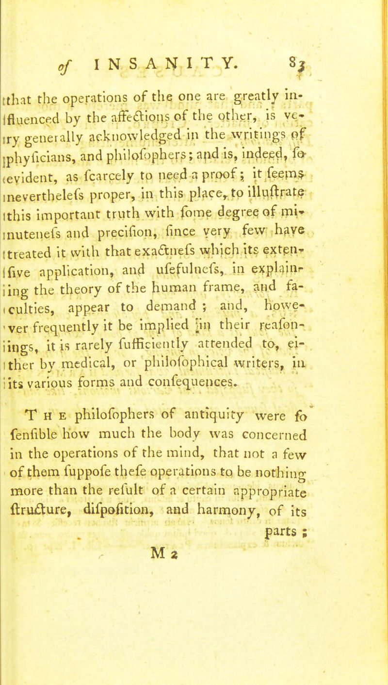 rthat the operations of the one are greatly in- ifluenced by the affections of the other, is ve- try generally acknowledged in the writings of -phyiicians, and philof >phers; and is, indeed, fa cevident, as fcarcely to need a proof; it feem? ineverthelefs proper, in this placer to illuftrate (this important truth with fome degree of mU inutenefs and precifion, lince very few have (treated it with that exactnefs which its exten* ifive application, and ufefulnefs, in explain ing the theory of the human frame, and fa- culties, appear to demand ; and, howe- ver frequently it be implied m their reafon- lings, it is rarely fufficiently attended to, ei- ither by medical, or philofophical writers, in :its various forms and conlequences. The philofophers of antiquity were fo fenfible how much the body was concerned in the operations of the mind, that not a few of them fuppofe thefe operations to be nothing more than the refult of a certain appropriate {tru£ture, difpofition, and harmony, of its parts ; M z