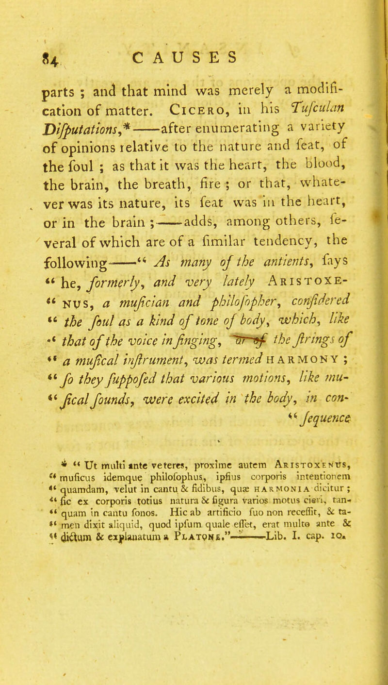 parts ; and that mind was merely a modifi- cation of matter. Cicero, in his Tufculan Dictations* after enumerating a variety of opinions relative to the nature and feat, of the foul ; as that it was the heart, the blood, the brain, the breath, fire; or that, whate- ver was its nature, its feat was in the heart, or in the brain —adds, among others, fe- veral of which are of a fimilar tendency, the following  As many of the antients, fays  he, formerly, and very lately Aristoxe-  Nvs, a muficlan and philofopher, confidered  the foul as a kind of tone of body, which, like *' that of the voice in finging, ^ruf the firings of a mufical infirument, was termedharmony ; M fo they fuppofed that various motions, like intf- «' ficalfounds, were excited in the body, in con* fequetice * *« TJt muhi mte veteres, proxime autem Aristoxenus, f* muficus idemque philofophus, ipfius corporis intentionem *'quamdam, velut in cantu. & fidibus, quae harmoni a dicitur ; <4 fic ex corporis totius natura 6e figure varios motus cieri, tan- '* quam in cantu fonos. Hie ab artificio fuo non receffit, & ta- ** men dixit aliquid, quod ipfum quale eflet, erat multe ante &