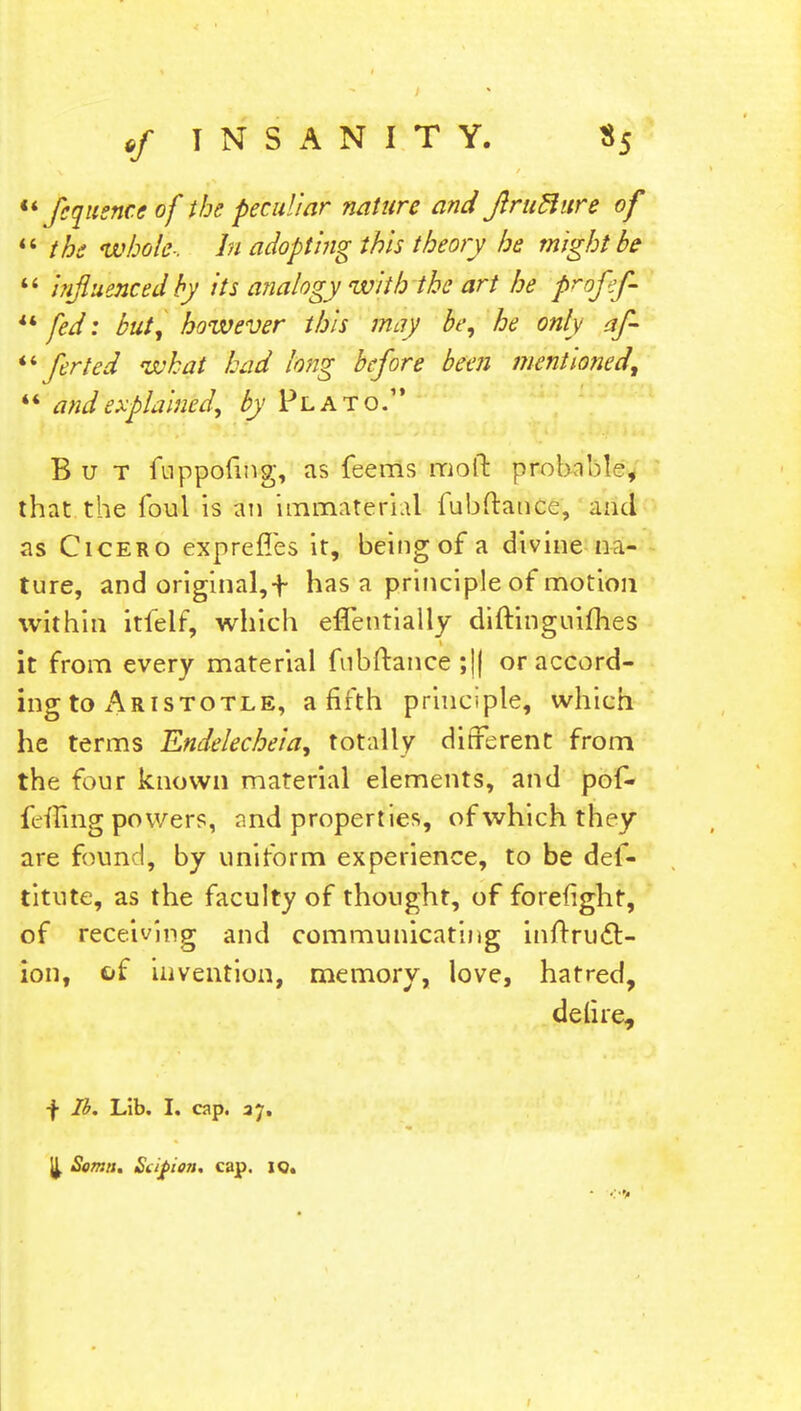 u fiquence of the peculiar nature and JlruBure of the whole-, hi adopting this theory he might be  influenced by its analogy with the art he prnfif- fed: but, however this may be, he only af-  ferted what had long before been mentioned, ** and explained, by Plato. But fuppoiing, as feems moil probnM?, that the foul is an immaterial fubftance, and as Cicero exprefles it, being of a divine na- ture, and original,f has a principle of motion within itfelf, which effentially diftinguiflies it from every material fubftance ;|| or accord- ing to Aristotle, a fifth principle, which he terms Endelecheia, totally different from the four known material elements, and pof- fefting powers, and properties, of which they are found, by uniform experience, to be des- titute, as the faculty of thought, of forefight, of receiving and communicating inftrucl:- ion, of invention, memory, love, hatred, deli re, •f lb. Lib. I. cap. 37, 'il Soma. Siifion. cap. 10.