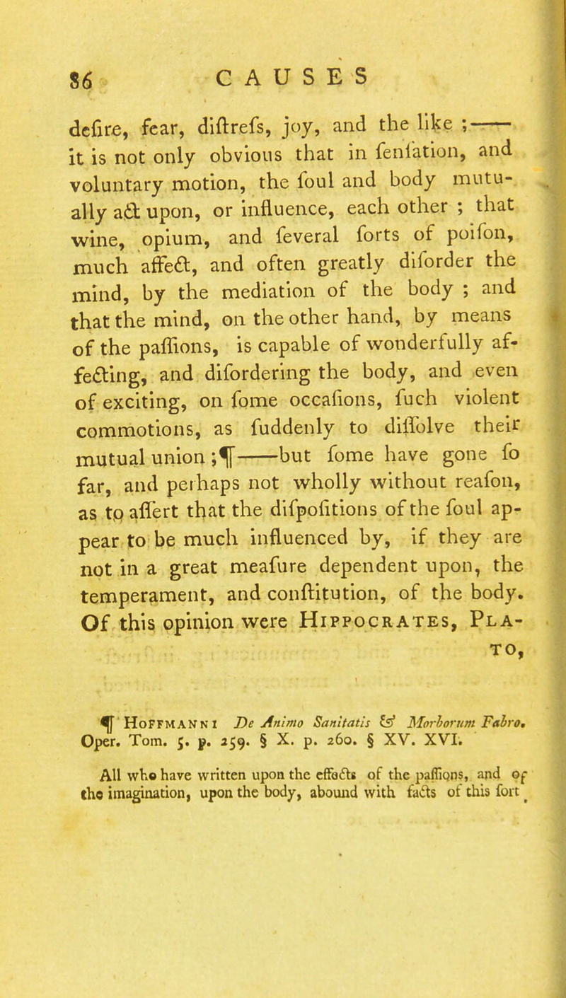 defire, fear, diftrefs, joy, and the like ;-— it is not only obvious that in feni'ation, and voluntary motion, the foul and body mutu- ally aft upon, or influence, each other ; that wine, opium, and feveral forts of poifon, much afFecl, and often greatly diforder the mind, by the mediation of the body ; and that the mind, on the other hand, by means of the paffions, is capable of wonderfully af- fecting, and difordering the body, and even of exciting, on fome occafions, fuch violent commotions, as fuddenly to dilfolve their mutual union but fome have gone fo far, and perhaps not wholly without reafon, as tp affert that the difpofitions of the foul ap- pear to be much influenced by, if they are not in a great meafure dependent upon, the temperament, and conftitution, of the body. Of this opinion were Hippocrates, Pla- to, ^ HoFFMANNI De Anlmo Sanitatis & Morlorum Fubro. Oper. Tom. 5. ». 259. § X. p. 260. § XV. XVI. All who have written upon the cfFe&s of the paffions, arid ot* the imagination, upon the body, abound with fads of this fort _